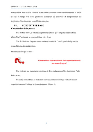CHAPITRE I : ETUDE PREALABLE
superposition d'un modèle virtuel à la perception que nous avons naturellement de la réalité
et ceci en temps réel. Nous proposons d'analyser, de concevoir et d'implémenter une
application Kinect pour un ensemble de magasins.
II.1. CONCEPTS DE BASE
Composition de la porte :
Une porte d’entrée, c’est une des premières choses que l’on perçoit de l’habitat,
elle reflète l’ambiance, la personnalité de votre foyer.
Vue de l’intérieur, la porte est un véritable meuble de l’entrée, partie intégrante de
son esthétisme, de sa décoration.
Mais la question qui se pose :
Comment sera votre maison ou votre appartement avec
une nouvelle porte?
Une porte est une menuiserie constituée de deux cadres en profilés aluminium, PVC,
Bois, Acier…
Un cadre dormant fixé au mur et un cadre ouvrant et son vitrage s'articule autour
de celui-ci comme l’indique la figure ci-dessous (Figure 5).
8
 