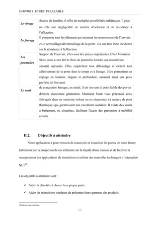 CHAPITRE I : ETUDE PREALABLE
Source de lumière, il offre de multiples possibilités esthétiques. Il joue
Le vitrage
un rôle non négligeable en matière d'isolation et de résistance à
l'effraction.
Il comporte tous les éléments qui assurent les mouvements de l'ouvrant
Le ferrage
et le verrouillage/déverrouillage de la porte. Il a une très forte incidence
sur la résistance à l'effraction.
Support de l'ouvrant, elles sont des pièces importantes. Chez Monsieur
Les
Store, nous avons fait le choix de paumelles lourdes qui assurent une
paumelles
sécurité optimale. Elles empêchent tout débondage et évitent tout
affaissement de la porte dans le temps et à l'usage. Elles permettent un
réglage en hauteur, largeur et profondeur, assurant ainsi une pose
parfaite de l'ouvrant.
de conception basique, en métal, il est souvent le point faible des portes
Le seuil
d'entrée d'ancienne génération. Monsieur Store vous préconise ceux
fabriqués dans un matériau isolant ou en aluminium (à rupture de pont
thermique) qui garantissent une excellente isolation. Il existe des seuils
à battement, ou ultraplats, facilitant l'accès des personnes à mobilité
réduite.
II.2. Objectifs à atteindre
Notre application a pour mission de concevoir et visualiser les portes de notre future
habitation par la projection de ces éléments sur la façade d'une maison et de faciliter la
manipulation des applications de simulation et utiliser des nouvelles techniques d’interaction
NUI14
.
Les objectifs à atteindre sont :
✓ Aider la clientèle à choisir leur propre porte.

✓ Aider les menuisiers vendeurs de présenter leurs gammes des produits.
14 Natural user interface
10
 
