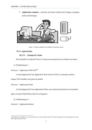 CHAPITRE I : ETUDE PREALABLE
▪ Application complexe : nécessite une bonne maitrise de la langue et quelque
notion informatique.
Figure 7: Schéma simplifié de la méthode d’interaction actuel
II.3.3. Appréciation
II.3.3.1. Champs de l’étude
Pour atteindre les objectifs fixés à l’avance nous proposons les solutions suivantes :
a) Problématique 1 :
Solution1 : Application Web SVG16
Le développement d’une application Web à base de SVG, Ce principe rend les
images SVG étirables sans perte de qualité.
Solution2 : Application Flash
Le développement d’une application Flash, nous permet de dynamiser la simulation
grâce au lecteur flash Player dans les navigateurs
b) Problématique 2 :
Solution1 : Application Kinect
16 (Scalable Vector Graphics) est un format de dessin vectoriel, élaboré à partir de 1998 par un groupe de travail comprenant entre autre
IBM, Apple, Microsoft, Xerox.
15
 