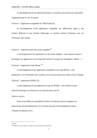 CHAPITRE I : ETUDE PREALABLE
Le développement d’une application Kinect, ce système nous permet de commander
l’application par la voix les gestes.
Solution2 : Application compatible sur AIRxTouch [4].
Le développement d’une application compatible sur AIRxTouch, grâce à une
Caméra Webcam et une Caméra Infrarouge, ce système permet d’interagir avec ses
utilisateurs sans contact.
Solution3 : Application pour des écrans tangibles17
Le développement d’une application sur des écrans tangibles : cette solution consiste à
développer une application sur des dispositifs tactiles (l’exemple des Smartphone, tablette…).
Solution4 : Application Leap Motion 18
Le développement d’une application compatible avec Leap Motion : cette
proposition vise d’interroger notre système avec les mouvements des mains et des 10 doigts.
Solution5 : Application WISEE [5]
Le développement d’une application à base de WISEE : cette solution a pour
objectif d’interagir en se basant sur les transmissions sans fil.
Solution choisie :
Nous avons défini un ensemble de critères d’évaluation afin de comparer les
propositions cité précédemment et d’en choisir une pour le développement comme
l’illustre les tableaux 3et 4.
17
Tactile
18
Capable de suivre les mains et les doigts ou les outils similaires de l’utilisateur
16
 