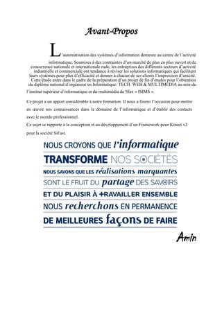 Avant-Propos
L’automatisation des systèmes d’information demeure au centre de l’activité
informatique. Soumises à des contraintes d’un marché de plus en plus ouvert et de
concurrence nationale et internationale rude, les entreprises des différents secteurs d’activité
industrielle et commerciale ont tendance à réviser les solutions informatiques qui facilitent
leurs systèmes pour plus d’efficacité et donner à chacun de ses clients l’impression d’unicité.
Cette étude entre dans le cadre de la préparation d’un projet de fin d’études pour l’obtention
du diplôme national d’ingénieur en Informatique: TECH. WEB & MULTIMEDIA au sein de
l’institut supérieur d’informatique et du multimédia de Sfax « ISIMS ».
Ce projet a un apport considérable à notre formation. Il nous a fourni l’occasion pour mettre
en œuvre nos connaissances dans le domaine de l’informatique et d’établir des contacts
avec le monde professionnel.
Ce sujet se rapporte à la conception et au développement d’un Framework pour Kinect v2
pour la société SiFast.
Amin
 
