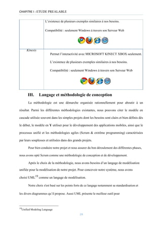 CHAPITRE I : ETUDE PREALABLE
L’existence de plusieurs exemples similaires à nos besoins.
Compatibilité : seulement Windows à travers son Serveur Web
Kinesis
Permet l’interactivité avec MICROSOFT KINECT XBOX seulement.
L’existence de plusieurs exemples similaires à nos besoins.
Compatibilité : seulement Windows à travers son Serveur Web
III. Langage et méthodologie de conception
La méthodologie est une démarche organisée rationnellement pour aboutir à un
résultat. Parmi les différentes méthodologies existantes, nous pouvons citer le modèle en
cascade utilisée souvent dans les simples projets dont les besoins sont clairs et bien définis dès
le début, le modèle en Y utiliser pour le développement des applications mobiles, ainsi que le
processus unifié et les méthodologies agiles (Scrum & extrême programming) caractérisées
par leurs souplesses et utilisées dans des grands projets.
Pour bien conduire notre projet et nous assurer du bon déroulement des différentes phases,
nous avons opté Scrum comme une méthodologie de conception et de développement.
Après le choix de la méthodologie, nous avons besoins d’un langage de modélisation
unifiée pour la modélisation de notre projet. Pour concevoir notre système, nous avons
choisi UML19
comme un langage de modélisation.
Notre choix s'est basé sur les points forts de ce langage notamment sa standardisation et
les divers diagrammes qu’il propose. Aussi UML présente le meilleur outil pour
19
Unified Modeling Language
19
 