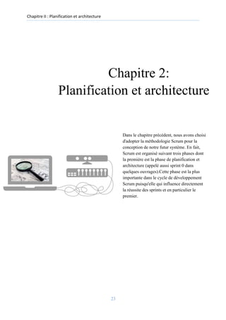 Chapitre II : Planification et architecture
Chapitre 2:
Planification et architecture
Dans le chapitre précédent, nous avons choisi
d'adopter la méthodologie Scrum pour la
conception de notre futur système. En fait,
Scrum est organisé suivant trois phases dont
la première est la phase de planification et
architecture (appelé aussi sprint 0 dans
quelques ouvrages).Cette phase est la plus
importante dans le cycle de développement
Scrum puisqu'elle qui influence directement
la réussite des sprints et en particulier le
premier.
23
 