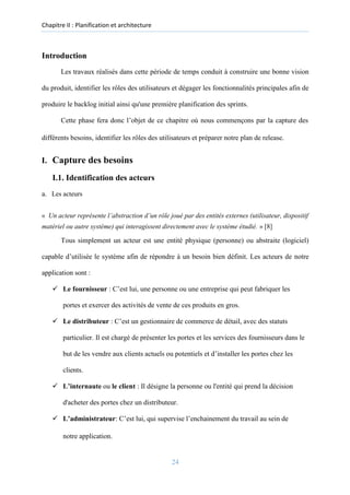 Chapitre II : Planification et architecture
Introduction
Les travaux réalisés dans cette période de temps conduit à construire une bonne vision
du produit, identifier les rôles des utilisateurs et dégager les fonctionnalités principales afin de
produire le backlog initial ainsi qu'une première planification des sprints.
Cette phase fera donc l’objet de ce chapitre où nous commençons par la capture des
différents besoins, identifier les rôles des utilisateurs et préparer notre plan de release.
I. Capture des besoins
I.1. Identification des acteurs
a. Les acteurs
« Un acteur représente l’abstraction d’un rôle joué par des entités externes (utilisateur, dispositif
matériel ou autre système) qui interagissent directement avec le système étudié. » [8]
Tous simplement un acteur est une entité physique (personne) ou abstraite (logiciel)
capable d’utilisée le système afin de répondre à un besoin bien définit. Les acteurs de notre
application sont :
✓ Le fournisseur : C’est lui, une personne ou une entreprise qui peut fabriquer les
portes et exercer des activités de vente de ces produits en gros.
✓ Le distributeur : C’est un gestionnaire de commerce de détail, avec des statuts
particulier. Il est chargé de présenter les portes et les services des fournisseurs dans le
but de les vendre aux clients actuels ou potentiels et d’installer les portes chez les
clients.
✓ L’internaute ou le client : Il désigne la personne ou l'entité qui prend la décision
d'acheter des portes chez un distributeur.
✓ L’administrateur: C’est lui, qui supervise l’enchainement du travail au sein de
notre application.
24
 