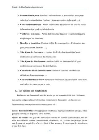 Chapitre II : Planification et architecture
➢ Personnaliser la porte: Consiste à redimensionner et personnaliser notre porte
selon leur besoin esthétique (couleur, vitrage, accessoires, taille, angle …),
➢ Contacter le fournisseur : Permet à l’utilisateur de demander des conseils ou des
informations à propos les produits fournis,
➢ Valider une commande : Permet de l’utilisateur de passer son commande par le
remplissage d’un formulaire,
➢ Kinnifier la simulation : Consiste à offrir des nouveaux types d’interaction (par
geste, mouvement, émotions …),
➢ Mise à jour des fournisseurs : consiste d’offrir les fonctionnalités d’ajout,
modification et suppression des fournisseurs,

➢ Mise à jour des distributeurs : consiste d’offrir les fonctionnalités d’ajout,
modification et suppression des distributeurs,
➢ Consulter les détails des utilisateurs : Permet de consulter les détails des
utilisateurs, leurs commandes …,
➢ Consulter la liste des clients: Permet aux distributeurs de consulter les simulations
des leads et les contacter par la suite.
I.3. Les besoins non fonctionnels
Les besoins non fonctionnels sont des besoins qui ont un aspect visible pour l’utilisateur,
mais qui ne sont pas reliés directement au comportement du système. Les besoins non
fonctionnels de notre système se décrivent comme suit :
Besoins de disponibilité : notre application constitue de créer des simulations en ligne, il faut
que cette dernière soit disponible à tout moment.
Besoins de sécurité : vu que cette application contient des données confidentielles, tous les
accès aux différents espaces (administrateur, distributeur, etc.) doivent être protégés par un
mot de passe et un privilège d’accès. Ainsi, il faut s’assurer des cryptages des données au
niveau de la base.
26
 