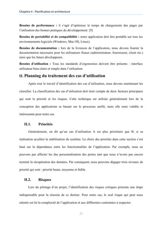 Chapitre II : Planification et architecture
Besoins de performance : il s’agit d’optimiser le temps de chargements des pages par
l’utilisation des bonnes pratiques du développement. [9]
Besoins de portabilité et de compatibilité : notre application doit être portable sur tous les
environnements logiciels (Windows, Mac OS, Linux).
Besoins de documentation : lors de la livraison de l’application, nous devons fournir la
documentation nécessaire pour les utilisateurs finaux (administrateur, fournisseur, client etc.)
ainsi que les futurs développeurs.
Besoins d’utilisation : Tous les standards d’ergonomies doivent être présents : interface
utilisateur bien claire et simple dans l’utilisation.
II. Planning du traitement des cas d’utilisation
Après tout le travail d’identification des cas d’utilisation, nous devons maintenant les
classifier. La classification des cas d’utilisation doit tenir compte de deux facteurs principaux
qui sont la priorité et les risques. Cette technique est utilisée généralement lors de la
conception des applications se basant sur le processus unifié, mais elle reste valable et
intéressante pour notre cas.
II.1. Priorités
Généralement, on dit qu’un cas d’utilisation A est plus prioritaire que B, si sa
réalisation accélère la stabilisation du système. Le choix des priorités dans cette section s’est
basé sur la dépendance entre les fonctionnalités de l’application. Par exemple, nous ne
pouvons pas affecter les dus personnalisation des portes tant que nous n’avons pas encore
terminé la récupération des données. Par conséquent, nous pouvons dégager trois niveaux de
priorité qui sont : priorité haute, moyenne et faible.
II.2. Risques
Lors du pilotage d’un projet, l’identification des risques critiques présente une étape
indispensable pour la réussite de ce dernier. Pour notre cas, le seul risque qui peut nous
ralentir est lié la complexité de l’application et aux différentes contraintes à respecter.
27
 