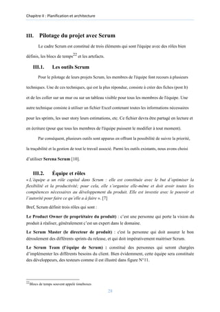 Chapitre II : Planification et architecture
III. Pilotage du projet avec Scrum
Le cadre Scrum est constitué de trois éléments qui sont l'équipe avec des rôles bien
définis, les blocs de temps22
et les artefacts.
III.1. Les outils Scrum
Pour le pilotage de leurs projets Scrum, les membres de l'équipe font recours à plusieurs
techniques. Une de ces techniques, qui est la plus répondue, consiste à créer des fiches (post It)
et de les coller sur un mur ou sur un tableau visible pour tous les membres de l'équipe. Une
autre technique consiste à utiliser un fichier Excel contenant toutes les informations nécessaires
pour les sprints, les user story leurs estimations, etc. Ce fichier devra être partagé en lecture et
en écriture (pour que tous les membres de l'équipe puissent le modifier à tout moment).
Par conséquent, plusieurs outils sont apparus en offrant la possibilité de suivre la priorité,
la traçabilité et la gestion de tout le travail associé. Parmi les outils existants, nous avons choisi
d’utiliser Serena Scrum [10].
III.2. Équipe et rôles
« L’équipe a un rôle capital dans Scrum : elle est constituée avec le but d’optimiser la
flexibilité et la productivité; pour cela, elle s’organise elle-même et doit avoir toutes les
compétences nécessaires au développement du produit. Elle est investie avec le pouvoir et
l’autorité pour faire ce qu’elle a à faire ». [7]
Bref, Scrum définit trois rôles qui sont :
Le Product Owner (le propriétaire du produit) : c’est une personne qui porte la vision du
produit à réaliser, généralement c’est un expert dans le domaine.
Le Scrum Master (le directeur de produit) : c'est la personne qui doit assurer le bon
déroulement des différents sprints du release, et qui doit impérativement maitriser Scrum.
Le Scrum Team (l’équipe de Scrum) : constitué des personnes qui seront chargées
d’implémenter les différents besoins du client. Bien évidemment, cette équipe sera constituée
des développeurs, des testeurs comme il est illustré dans figure N°11.
22
Blocs de temps souvent appelé timeboxes
28
 