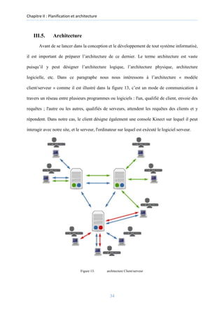 Chapitre II : Planification et architecture
III.5. Architecture
Avant de se lancer dans la conception et le développement de tout système informatisé,
il est important de préparer l’architecture de ce dernier. Le terme architecture est vaste
puisqu’il y peut désigner l’architecture logique, l’architecture physique, architecture
logicielle, etc. Dans ce paragraphe nous nous intéressons à l’architecture « modèle
client/serveur » comme il est illustré dans la figure 13, c’est un mode de communication à
travers un réseau entre plusieurs programmes ou logiciels : l'un, qualifié de client, envoie des
requêtes ; l'autre ou les autres, qualifiés de serveurs, attendent les requêtes des clients et y
répondent. Dans notre cas, le client désigne également une console Kinect sur lequel il peut
interagir avec notre site, et le serveur, l'ordinateur sur lequel est exécuté le logiciel serveur.
Figure 13: architecture Client/serveur
34
 