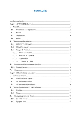 SOMMAIRE
Introduction générale .......................................................................................................................................1
Chapitre 1: ETUDE PREALABLE..............................................................................................................4
I. RECUEIL...................................................................................................................................................5
I.1. Présentation de l’organisation.....................................................................................................5
I.2. Mission ..............................................................................................................................................5
I.3. Organisation.....................................................................................................................................6
I.4. Vision.................................................................................................................................................7
II. Présentation de l’application.................................................................................................................7
II.1. CONCEPTS DE BASE ................................................................................................................8
II.2. Objectifs à atteindre.................................................................................................................... 10
II.3. Analyse de l’existant .................................................................................................................. 12
II.3.1. Etude de l’existant ............................................................................................................. 12
II.3.2. Critiques de l’existant....................................................................................................... 14
II.3.3. Appréciation ........................................................................................................................ 15
II.3.3.1. Champs de l’étude......................................................................................................... 15
III. Langage et méthodologie de conception ................................................................................... 19
III.1. Pourquoi Scrum............................................................................................................................ 20
IV. Conclusion.......................................................................................................................................... 22
Chapitre 2: Planification et architecture .................................................................................................. 23
I. Capture des besoins.............................................................................................................................. 24
I.1. Identification des acteurs........................................................................................................... 24
I.2. Les besoins fonctionnels............................................................................................................ 25
I.3. Les besoins non fonctionnels ................................................................................................... 26
II. Planning du traitement des cas d’utilisation.................................................................................. 27
II.1. Priorités........................................................................................................................................... 27
II.2. Risques............................................................................................................................................ 27
III. Pilotage du projet avec Scrum...................................................................................................... 28
III.1. Les outils Scrum .......................................................................................................................... 28
III.2. Équipe et rôles.............................................................................................................................. 28
 