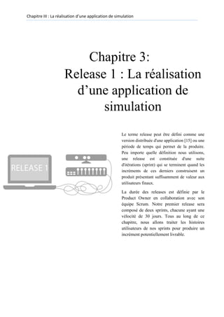 Chapitre III : La réalisation d’une application de simulation
Chapitre 3:
Release 1 : La réalisation
d’une application de
simulation
Le terme release peut être défini comme une
version distribuée d'une application [15] ou une
période de temps qui permet de la produire.
Peu importe quelle définition nous utilisons,
une release est constituée d'une suite
d'itérations (sprint) qui se terminent quand les
incréments de ces derniers construisent un
produit présentant suffisamment de valeur aux
utilisateurs finaux.
La durée des releases est définie par le
Product Owner en collaboration avec son
équipe Scrum. Notre premier release sera
composé de deux sprints, chacune ayant une
vélocité de 30 jours. Tous au long de ce
chapitre, nous allons traiter les histoires
utilisateurs de nos sprints pour produire un
incrément potentiellement livrable.
 