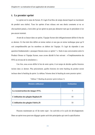 Chapitre III : La réalisation d’une application de simulation
I. Le premier sprint
Le sprint est le cœur de Scrum. Il s’agit d’un bloc de temps durant lequel un incrément
du produit sera réalisé. Tous les sprints d’une release ont une durée constante et ne se
chevauchent jamais, c'est-à-dire qu’un sprint ne peut pas démarrer tant que le précédent n’est
pas encore terminé.
Avant de se lancer dans un sprint, l’équipe Scrum doit obligatoirement définir le but de
ce dernier. Ce but doit être défini en terme métier et non pas en terme technique pour qu’il
soit compréhensible par les membres en dehors de l’équipe. Il s’agit de répondre à une
question fondamentale « pourquoi faisons-nous ce sprint ? ». Suite à une conversation entre le
Product Owner et l’équipe Scrum, nous avons décidé le but suivant : «l’implémentation du
SVG au niveau de la simulation ».
Une fois, nous avons défini le but de notre sprint, il est temps de décider quelles histoires
inclure dans ce dernier. Plus précisément, quelles histoires de notre backlog du produit seront
incluses dans le backlog du sprint. Le tableau 7résume donc le backlog de notre premier sprint :
Tableau 7: Backlog du premier sprint (release 1)
Histoire utilisateur Estimation
La reconstruction des images SVG. 7
L’utilisation des plugins Raphael.JS 10
L’utilisation des plugins Fabric.JS 10
Passons maintenant au vif de notre sujet : les activités et le cycle de développement.
Dans un sprint nous pouvons dégager quatre activités principales qui sont la spécification
39
 