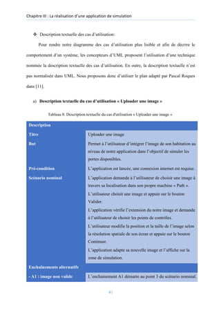 Chapitre III : La réalisation d’une application de simulation
❖ Description textuelle des cas d’utilisation:
Pour rendre notre diagramme des cas d’utilisation plus lisible et afin de décrire le
comportement d’un système, les concepteurs d’UML proposent l’utilisation d’une technique
nommée la description textuelle des cas d’utilisation. En outre, la description textuelle n’est
pas normalisée dans UML. Nous proposons donc d’utiliser le plan adapté par Pascal Roques
dans [11].
a) Description textuelle du cas d’utilisation « Uploader une image »
Tableau 8: Description textuelle du cas d'utilisation « Uploader une image »
Description
Titre Uploader une image
But Permet à l’utilisateur d’intégrer l’image de son habitation au
niveau de notre application dans l’objectif de simuler les
portes disponibles.
Pré-condition L’application est lancée, une connexion internet est requise.
Scénario nominal L’application demande à l’utilisateur de choisir une image à
travers sa localisation dans son propre machine « Path ».
L’utilisateur choisit une image et appuie sur le bouton
Valider.
L’application vérifie l’extension du notre image et demande
à l’utilisateur de choisir les points de contrôles.
L’utilisateur modifie la position et la taille de l’image selon
la résolution spatiale de son écran et appuie sur le bouton
Continuer.
L’application adapte sa nouvelle image et l’affiche sur la
zone de simulation.
Enchaînements alternatifs
- A1 : image non valide L’enchainement A1 démarre au point 3 du scénario nominal.
41
 
