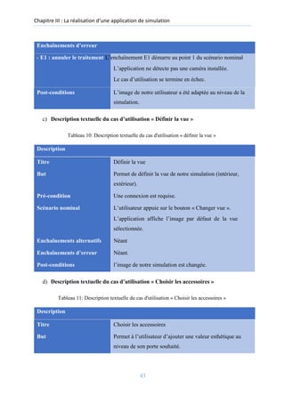 Chapitre III : La réalisation d’une application de simulation
Enchaînements d’erreur
- E1 : annuler le traitement L’enchaînement E1 démarre au point 1 du scénario nominal
L’application ne détecte pas une caméra installée.
Le cas d’utilisation se termine en échec.
Post-conditions L’image de notre utilisateur a été adaptée au niveau de la
simulation.
c) Description textuelle du cas d’utilisation « Définir la vue »
Tableau 10: Description textuelle du cas d'utilisation « définir la vue »
Description
Titre Définir la vue
But Permet de définir la vue de notre simulation (intérieur,
extérieur).
Pré-condition Une connexion est requise.
Scénario nominal L’utilisateur appuie sur le bouton « Changer vue ».
L’application affiche l’image par défaut de la vue
sélectionnée.
Enchaînements alternatifs Néant
Enchaînements d’erreur Néant.
Post-conditions l’image de notre simulation est changée.
d) Description textuelle du cas d’utilisation « Choisir les accessoires »
Tableau 11: Description textuelle du cas d'utilisation « Choisir les accessoires »
Description
Titre Choisir les accessoires
But Permet à l’utilisateur d’ajouter une valeur esthétique au
niveau de son porte souhaité.
43
 