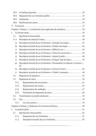 III.3. Le backlog du produit ................................................................................................................ 29
III.4. Diagramme des cas d’utilisation global................................................................................ 33
III.5. Architecture................................................................................................................................... 34
III.6. Planification des sprints............................................................................................................. 36
V. Conclusion .............................................................................................................................................. 37
Chapitre 3: Release 1 : La réalisation d’une application de simulation ......................................... 38
I. Le premier sprint................................................................................................................................... 39
I.1. Spécification fonctionnelle ....................................................................................................... 40
I.1.1 Description du champ de l’étude ............................................................................................ 40
a) Description textuelle du cas d’utilisation « Uploader une image »............................... 41
b) Description textuelle du cas d’utilisation « Prendre une image » ................................. 42
c) Description textuelle du cas d’utilisation « Définir la vue »........................................... 43
d) Description textuelle du cas d’utilisation « Choisir les accessoires ».......................... 43
e) Description textuelle du cas d’utilisation « Ajuster la taille »........................................ 44
f) Description textuelle du cas d’utilisation « Changer Type de cadre »......................... 45
g) Description textuelle du cas d’utilisation « Personnaliser les éléments «Couleurs »
45
h) Description textuelle du cas d’utilisation « Choisir la forme »...................................... 45
i) Description textuelle du cas d’utilisation « Valider Commande »................................ 46
I.2. Diagrammes de séquences........................................................................................................ 47
I.3. Diagramme de classe.................................................................................................................. 56
I.3.1. Représentation des associations..................................................................................... 61
I.3.2. Représentation des classes............................................................................................... 63
I.3.3. Représentation des méthodes.......................................................................................... 67
I.3.4. Présentation du diagramme de classe........................................................................... 68
I.4. Transformation en modèle relationnel................................................................................... 70
I.5. Test .................................................................................................................................................. 78
I.5.1. Les tests unitaires............................................................................................................... 78
Chapitre 4: Release 2 : Réalisation d’un Framework Kinect ............................................................ 80
I. Le premier sprint................................................................................................................................... 81
I.1. Spécifications fonctionnelles.................................................................................................... 81
I.1.1. Diagramme des cas d’utilisation.................................................................................... 81
I.1.2. Description textuelle des cas d’utilisation .................................................................. 83
 