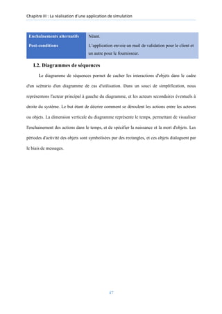 Chapitre III : La réalisation d’une application de simulation
Enchaînements alternatifs Néant.
Post-conditions L’application envoie un mail de validation pour le client et
un autre pour le fournisseur.
I.2. Diagrammes de séquences
Le diagramme de séquences permet de cacher les interactions d'objets dans le cadre
d'un scénario d'un diagramme de cas d'utilisation. Dans un souci de simplification, nous
représentons l'acteur principal à gauche du diagramme, et les acteurs secondaires éventuels à
droite du système. Le but étant de décrire comment se déroulent les actions entre les acteurs
ou objets. La dimension verticale du diagramme représente le temps, permettant de visualiser
l'enchainement des actions dans le temps, et de spécifier la naissance et la mort d'objets. Les
périodes d'activité des objets sont symbolisées par des rectangles, et ces objets dialoguent par
le biais de messages.
47
 