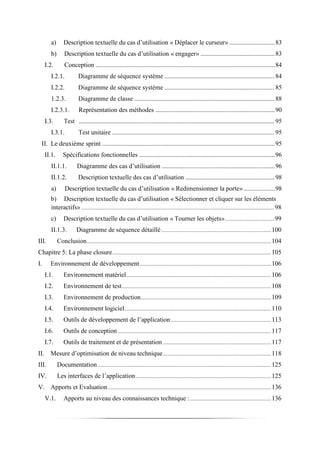 a) Description textuelle du cas d’utilisation « Déplacer le curseur» ............................83
b) Description textuelle du cas d’utilisation « engager» ..............................................83
I.2. Conception ...............................................................................................................84
I.2.1. Diagramme de séquence système ..................................................................... 84
I.2.2. Diagramme de séquence système ..................................................................... 85
1.2.3. Diagramme de classe ........................................................................................ 88
I.2.3.1. Représentation des méthodes ..........................................................................90
I.3. Test ........................................................................................................................... 95
I.3.1. Test unitaire ...................................................................................................... 95
II. Le deuxième sprint ...........................................................................................................95
II.1. Spécifications fonctionnelles ....................................................................................96
II.1.1. Diagramme des cas d’utilisation ......................................................................96
II.1.2. Description textuelle des cas d’utilisation ........................................................ 98
a) Description textuelle du cas d’utilisation « Redimensionner la porte» ...................98
b) Description textuelle du cas d’utilisation « Sélectionner et cliquer sur les éléments
interactifs» .............................................................................................................................................. 98
c) Description textuelle du cas d’utilisation « Tourner les objets».................................... 99
II.1.3. Diagramme de séquence détaillé.................................................................................100
III. Conclusion........................................................................................................................................104
Chapitre 5: La phase closure.....................................................................................................................105
I. Environnement de développement.................................................................................................106
I.1. Environnement matériel...........................................................................................................106
I.2. Environnement de test..............................................................................................................108
I.3. Environnement de production................................................................................................109
I.4. Environnement logiciel............................................................................................................110
I.5. Outils de développement de l’application..........................................................................113
I.6. Outils de conception .................................................................................................................117
I.7. Outils de traitement et de présentation................................................................................117
II. Mesure d’optimisation de niveau technique................................................................................118
III. Documentation................................................................................................................................125
IV. Les interfaces de l’application....................................................................................................125
V. Apports et Evaluation ........................................................................................................................136
V.1. Apports au niveau des connaissances technique :............................................................136
 