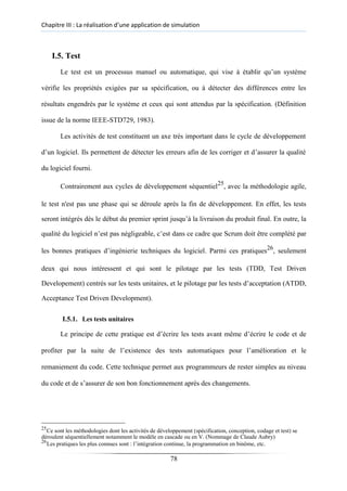 Chapitre III : La réalisation d’une application de simulation
I.5. Test
Le test est un processus manuel ou automatique, qui vise à établir qu’un système
vérifie les propriétés exigées par sa spécification, ou à détecter des différences entre les
résultats engendrés par le système et ceux qui sont attendus par la spécification. (Définition
issue de la norme IEEE-STD729, 1983).
Les activités de test constituent un axe très important dans le cycle de développement
d’un logiciel. Ils permettent de détecter les erreurs afin de les corriger et d’assurer la qualité
du logiciel fourni.
Contrairement aux cycles de développement séquentiel25
, avec la méthodologie agile,
le test n'est pas une phase qui se déroule après la fin de développement. En effet, les tests
seront intégrés dès le début du premier sprint jusqu’à la livraison du produit final. En outre, la
qualité du logiciel n’est pas négligeable, c’est dans ce cadre que Scrum doit être complété par
les bonnes pratiques d’ingénierie techniques du logiciel. Parmi ces pratiques26
, seulement
deux qui nous intéressent et qui sont le pilotage par les tests (TDD, Test Driven
Developement) centrés sur les tests unitaires, et le pilotage par les tests d’acceptation (ATDD,
Acceptance Test Driven Development).
I.5.1. Les tests unitaires
Le principe de cette pratique est d’écrire les tests avant même d’écrire le code et de
profiter par la suite de l’existence des tests automatiques pour l’amélioration et le
remaniement du code. Cette technique permet aux programmeurs de rester simples au niveau
du code et de s’assurer de son bon fonctionnement après des changements.
25
Ce sont les méthodologies dont les activités de développement (spécification, conception, codage et test) se
déroulent séquentiellement notamment le modèle en cascade ou en V. (Nommage de Claude Aubry)
26
Les pratiques les plus connues sont : l’intégration continue, la programmation en binôme, etc.
78
 