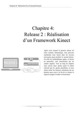 Chapitre IV : Réalisation d’un Framework Kinect
Chapitre 4:
Release 2 : Réalisation
d’un Framework Kinect
Après avoir entamé le premier release de
notre système informatique, nous pouvons
maintenant nous lancer dans les travaux
nécessaires pour produire le second release.
En effet les méthodologies agiles, et Scrum
en particulier, sont caractérisées par un
rythme régulier. Tout au long de chapitre
nous aurons deux sprints ayant la même
vélocité que les sprints précédents, et nous
allons traiter les histoires utilisateurs de ces
derniers pour avoir à la fin de ce release le
logiciel complet, livrable et fonctionnel.
80
 