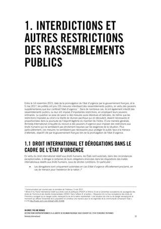 UN DROIT, PAS UNE MENACE
RESTRICTIONS DISPROPORTIONNEES A LA LIBERTE DE REUNION PACIFIQUE SOUS COUVERT DE L'ETAT D'URGENCE EN FRANCE
Amnesty International 10
1. INTERDICTIONS ET
AUTRES RESTRICTIONS
DES RASSEMBLEMENTS
PUBLICS
Entre le 14 novembre 2015, date de la promulgation de l'état d'urgence par le gouvernement français, et le
5 mai 2017, les préfets ont pris 155 mesures interdisant des rassemblements publics, en vertu des pouvoirs
supplémentaires que leur conférait l'état d'urgence.7
Dans de nombreux cas, ils ont également interdit des
rassemblements publics, ou leur ont imposé d’importantes restrictions, en employant leurs pouvoirs
ordinaires. La question se pose de savoir si des mesures aussi étendues et radicales, de même que les
restrictions imposées au droit à la liberté de réunion pacifique qui en découlent, étaient nécessaires et
proportionnées dans la poursuite de l'objectif légitime du maintien de l'ordre. D’une manière générale,
Amnesty International s'inquiète du recours à des pouvoirs d'urgence pour imposer des restrictions aux
droits humains qui ne semblaient pas strictement requises par les exigences de la situation. Plus
particulièrement, ces mesures ne semblaient pas nécessaires pour protéger le public face à la menace
d'attentats, objectif cité par le gouvernement français lors de la promulgation de l'état d'urgence.
1.1 DROIT INTERNATIONAL ET DÉROGATIONS DANS LE
CADRE DE L'ÉTAT D'URGENCE
En vertu du droit international relatif aux droits humains, les États sont autorisés, dans des circonstances
exceptionnelles, à déroger à certaines de leurs obligations énoncées dans les dispositions des traités
internationaux relatifs aux droits humains, sous de strictes conditions. En particulier :
 Les dérogations sont uniquement autorisées en cas d’état d’urgence officiellement proclamé, en
cas de menace pour l’existence de la nation ;8
7
Communication par courriel avec le ministère de l'Intérieur, 5 mai 2017.
8
Article 4 du Pacte International relatif aux droits civils et politiques (PIDCP) et Article 15 de la Convention européenne de sauvegarde des
droits de l'homme et des libertés fondamentales (CEDH). Dans l'affaire A. et autres c. Royaume-Uni, la Cour européenne des droits de
l'Homme a souligné qu'un danger public menaçant la vie de la nation représentait « une situation de crise ou de danger exceptionnel et
imminent qui affecte l’ensemble de la population et constitue une menace pour la vie organisée de la communauté composant l’État »,
§ 176 http://hudoc.echr.coe.int/eng?i=001-91406
 