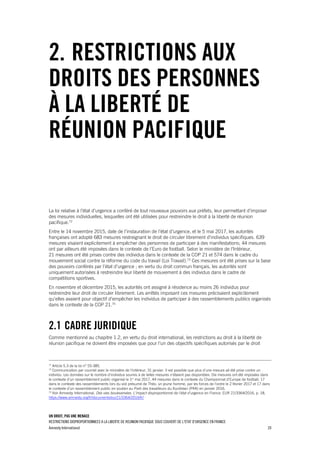 UN DROIT, PAS UNE MENACE
RESTRICTIONS DISPROPORTIONNEES A LA LIBERTE DE REUNION PACIFIQUE SOUS COUVERT DE L'ETAT D'URGENCE EN FRANCE
Amnesty International 20
2. RESTRICTIONS AUX
DROITS DES PERSONNES
À LA LIBERTÉ DE
RÉUNION PACIFIQUE
La loi relative à l'état d'urgence a conféré de tout nouveaux pouvoirs aux préfets, leur permettant d'imposer
des mesures individuelles, lesquelles ont été utilisées pour restreindre le droit à la liberté de réunion
pacifique.72
Entre le 14 novembre 2015, date de l'instauration de l'état d'urgence, et le 5 mai 2017, les autorités
françaises ont adopté 683 mesures restreignant le droit de circuler librement d'individus spécifiques. 639
mesures visaient explicitement à empêcher des personnes de participer à des manifestations; 44 mesures
ont par ailleurs été imposées dans le contexte de l’Euro de football. Selon le ministère de l'Intérieur,
21 mesures ont été prises contre des individus dans le contexte de la COP 21 et 574 dans le cadre du
mouvement social contre la réforme du code du travail (Loi Travail).73
Ces mesures ont été prises sur la base
des pouvoirs conférés par l’état d'urgence ; en vertu du droit commun français, les autorités sont
uniquement autorisées à restreindre leur liberté de mouvement à des individus dans le cadre de
compétitions sportives.
En novembre et décembre 2015, les autorités ont assigné à résidence au moins 26 individus pour
restreindre leur droit de circuler librement. Les arrêtés imposant ces mesures précisaient explicitement
qu'elles avaient pour objectif d'empêcher les individus de participer à des rassemblements publics organisés
dans le contexte de la COP 21.74
2.1 CADRE JURIDIQUE
Comme mentionné au chapitre 1.2, en vertu du droit international, les restrictions au droit à la liberté de
réunion pacifique ne doivent être imposées que pour l'un des objectifs spécifiques autorisés par le droit
72
Article 5.3 de la loi n° 55-385.
73
Communication par courriel avec le ministère de l'Intérieur, 31 janvier. Il est possible que plus d'une mesure ait été prise contre un
individu. Les données sur le nombre d'individus soumis à de telles mesures n'étaient pas disponibles. Dix mesures ont été imposées dans
le contexte d’un rassemblement public organisé le 1er
mai 2017, 44 mesures dans le contexte du Championnat d’Europe de football, 17
dans le contexte des rassemblements lors du viol présumé de Théo, un jeune homme, par les forces de l’ordre le 2 février 2017 et 17 dans
le contexte d’un rassemblement public en soutien au Parti des travailleurs du Kurdistan (PKK) en janvier 2016.
74
Voir Amnesty International, Des vies bouleversées. L'impact disproportionné de l'état d'urgence en France. EUR 21/3364/2016, p. 18,
https://www.amnesty.org/fr/documents/eur21/3364/2016/fr/
 