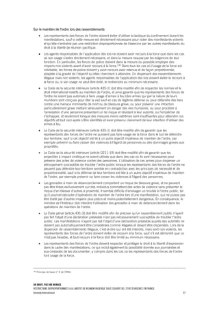 UN DROIT, PAS UNE MENACE
RESTRICTIONS DISPROPORTIONNEES A LA LIBERTE DE REUNION PACIFIQUE SOUS COUVERT DE L'ETAT D'URGENCE EN FRANCE
Amnesty International 47
Sur le maintien de l’ordre lors des rassemblements
 Les représentants des forces de l'ordre doivent éviter d'utiliser la tactique du confinement durant les
manifestations, sauf si cette mesure est strictement nécessaire pour isoler des manifestants violents
et qu'elle n'entraîne pas une restriction disproportionnée de l'exercice par les autres manifestants du
droit à la liberté de réunion pacifique.
 Les agents responsables de l’application des lois ne doivent avoir recours à la force que dans les cas
où son usage s’avère strictement nécessaire, et dans la mesure requise par les exigences de leur
fonction. En particulier, les forces de police doivent dans la mesure du possible employer des
moyens non-violents avant d’avoir recours à la force.199
Dans tous les cas où l’usage de la force est
inévitable, les forces de police doivent y avoir recours avec retenue et de façon proportionnée,
adaptée à la gravité de l’objectif qu’elles cherchent à atteindre. En dispersant des rassemblements
illégaux mais non violents, les agents responsables de l’application des lois doivent éviter le recours à
la force ou, si son usage ne peut être évité, le restreindre au minimum nécessaire.
 Le Code de la sécurité intérieure (article 435-1) doit être modifié afin de respecter les normes et le
droit international relatifs au maintien de l’ordre, et ainsi garantir que les représentants des forces de
l'ordre ne soient pas autorisés à faire usage d’armes à feu (des armes qui par la nature de leurs
munitions sont conçues pour ôter la vie) sauf en cas de légitime défense ou pour défendre des tiers
contre une menace imminente de mort ou de blessure grave, ou pour prévenir une infraction
particulièrement grave mettant sérieusement en danger des vies humaines, ou pour procéder à
l'arrestation d'une personne présentant un tel risque et résistant à leur autorité, ou l'empêcher de
s'échapper, et seulement lorsque des mesures moins extrêmes sont insuffisantes pour atteindre ces
objectifs et tout ceci après s'être identifiés et avoir prévenu clairement de leur intention d'utiliser des
armes à feu.
 Le Code de la sécurité intérieure (article 435-1) doit être modifié afin de garantir que les
représentants des forces de l'ordre ne puissent pas faire usage de la force dans le but de défendre
leur territoire, sauf si cet objectif est lié à un autre objectif impérieux de maintien de l’ordre, par
exemple prévenir ou faire cesser des violences à l'égard de personnes ou des dommages graves aux
propriétés.
 Le Code de la sécurité intérieure (article D211-19) doit être modifié afin de garantir que les
projectiles à impact cinétique ne soient utilisés que dans des cas où ils sont nécessaires pour
prévenir des actes de violence contre des personnes. L'utilisation de ces armes pour disperser un
attroupement susceptible de troubler l'ordre public lorsque les représentants des forces de l'ordre ne
peuvent pas défendre leur territoire semble en contradiction avec les principes de nécessité et de
proportionnalité, sauf si la défense de leur territoire est liée à un autre objectif impérieux de maintien
de l’ordre, par exemple prévenir ou faire cesser les violences à l'égard des personnes.
 Les grenades à main de désencerclement comportent un risque de blessure grave, et ne peuvent
pas être tirées exclusivement sur des individus commettant des actes de violence sans présenter le
risque d'en blesser d'autres à proximité. Il semble difficile d'envisager un trouble à l'ordre public, tel
qu'il pourrait découler d'opérations de maintien de l’ordre lors d'une manifestation, qui ne puisse pas
être traité par d'autres moyens plus précis et moins potentiellement dangereux. En conséquence, le
ministre de l'Intérieur doit interdire l'utilisation des grenades à main de désencerclement dans les
opérations de maintien de l'ordre.
 Le Code pénal (article 431-3) doit être modifié afin de préciser qu'un rassemblement public n'ayant
pas fait l'objet d'une déclaration préalable n'est pas nécessairement susceptible de troubler l'ordre
public. Les manifestations n'ayant pas fait l'objet d'une déclaration préalable auprès des autorités ne
doivent pas automatiquement être considérées comme illégales et devant être dispersées. Lors de la
dispersion de rassemblements illégaux, c'est-à-dire qui ont été interdits, mais sont non violents, les
représentants des forces de l'ordre doivent éviter de recourir à la force, sauf s'il est démontré que ce
n'est pas faisable, et tout recours à la force doit être limité au minimum nécessaire.
 Les représentants des forces de l'ordre doivent respecter et protéger le droit à la liberté d'expression
dans le cadre des manifestations, ce qui inclut également la possibilité donnée aux journalistes et
aux cinéastes de les documenter, y compris dans les cas où les représentants des forces de l'ordre
font usage de la force.
199
Principe de base n° 4 de l’ONU.
 
