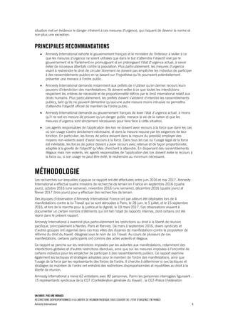 UN DROIT, PAS UNE MENACE
RESTRICTIONS DISPROPORTIONNEES A LA LIBERTE DE REUNION PACIFIQUE SOUS COUVERT DE L'ETAT D'URGENCE EN FRANCE
Amnesty International 8
situation met en évidence le danger inhérent à ces mesures d'urgence, qui risquent de devenir la norme et
non plus une exception.
PRINCIPALES RECOMMANDATIONS
 Amnesty International exhorte le gouvernement français et le ministère de l'Intérieur à veiller à ce
que les mesures d'urgence ne soient utilisées que dans le but d’atteindre l'objectif visé par le
gouvernement et le Parlement en promulguant et en prolongeant l'état d'urgence actuel, à savoir
éviter de nouveaux attentats contre la population. Plus particulièrement, les mesures d’urgence
visant à restreindre le droit de circuler librement ne doivent pas empêcher les individus de participer
à des rassemblements publics en se basant sur l'hypothèse qu'ils pourraient potentiellement
présenter une menace à l'ordre public.
 Amnesty International demande instamment aux préfets de n'utiliser qu’en dernier recours leurs
pouvoirs d’interdiction des manifestations. Ils doivent veiller à ce que toutes les interdictions
respectent les critères de nécessité et de proportionnalité définis par le droit international relatif aux
droits humains. Plus particulièrement, les préfets doivent s'abstenir d'interdire les rassemblements
publics, tant qu'ils ne peuvent démontrer qu'aucune autre mesure moins intrusive ne permettra
d'atteindre l'objectif officiel de maintien de l'ordre public.
 Amnesty International demande au gouvernement français de lever l'état d'urgence actuel, à moins
qu'il ne soit en mesure de prouver qu'un danger public menace la vie de la nation et que les
mesures d'urgence sont strictement nécessaires pour faire face à cette situation.
 Les agents responsables de l’application des lois ne doivent avoir recours à la force que dans les cas
où son usage s’avère strictement nécessaire, et dans la mesure requise par les exigences de leur
fonction. En particulier, les forces de police doivent dans la mesure du possible employer des
moyens non-violents avant d’avoir recours à la force. Dans tous les cas où l’usage légal de la force
est inévitable, les forces de police doivent y avoir recours avec retenue et de façon proportionnée,
adaptée à la gravité de l’objectif qu’elles cherchent à atteindre. En dispersant des rassemblements
illégaux mais non violents, les agents responsables de l’application des lois doivent éviter le recours à
la force ou, si son usage ne peut être évité, le restreindre au minimum nécessaire.
MÉTHODOLOGIE
Les recherches sur lesquelles s'appuie ce rapport ont été effectuées entre juin 2016 et mai 2017. Amnesty
International a effectué quatre missions de recherche de terrain en France en septembre 2016 (quatre
jours), octobre 2016 (une semaine), novembre 2016 (une semaine), décembre 2016 (quatre jours) et
février 2017 (trois jours) pour y effectuer des recherches de terrain.
Des équipes d’observation d’Amnesty International France ont par ailleurs été déployées lors de 4
manifestations contre la loi Travail qui se sont déroulées à Paris, le 28 juin, le 5 juillet, et le 15 septembre
2016, et lors de la marche pour la justice et la dignité, le 19 mars 2017. Ces observations visaient à
documenter un certain nombre d’éléments qui ont fait l’objet de rapports internes, dont certains ont été
repris dans le présent rapport.
Amnesty International a examiné plus particulièrement les restrictions au droit à la liberté de réunion
pacifique, principalement à Nantes, Paris et Rennes. De mars à septembre 2016, divers syndicats et
d’autres groupes ont organisé dans ces trois villes des dizaines de manifestations contre la proposition de
réforme du droit du travail, désignée sous le nom de Loi Travail. Au cours de plusieurs de ces
manifestations, certains participants ont commis des actes violents et illégaux.
Ce rapport se penche sur les restrictions imposées par les autorités aux manifestations, notamment des
interdictions globales et d’autres restrictions étendues, ainsi que sur les mesures imposées à l’encontre de
certains individus pour les empêcher de participer à des rassemblements publics. Ce rapport examine
également les tactiques et stratégies adoptées pour le maintien de l'ordre des manifestations, ainsi que
l'usage de la force par les représentants des forces de l'ordre. Il cherche à déterminer si ces tactiques et
stratégies de maintien de l’ordre ont entraîné des restrictions disproportionnées et injustifiées au droit à la
liberté de réunion.
Amnesty International a mené 62 entretiens avec 82 personnes. Parmi les personnes interrogées figuraient :
15 représentants syndicaux de la CGT (Confédération générale du travail) ; la CGT-Police (Fédération
 