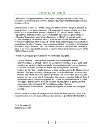 6
MOT DE LA DIRECTRICE
La rédaction du rapport annuel est un moment privilégié pour faire un retour sur
l’année et ses moments forts. Premier constat, l’équipe permanente et les bénévoles
n’ont pas chômé!
Comment faire le point sur l’année sans parler des bénévoles? Toujours présents au
poste, toujours prêts à nous dépanner et à nous soutenir lorsque nous lançons des
appels à tous. Cette année, ils nous ont offert 19 360 heures! Il nous faudrait
13 personnes à temps complet pour les remplacer! 13 personnes pour remplacer
195 perles? Impossible! Merci à tous. Sans vous le SBEVA ne pourrait exister.
Du côté de l’équipe permanente, ceux-ci aussi se sont donnés pleinement. Comme
vous le verrez plus loin dans le rapport, l’année 2018 a été marquée de départs et de
nouvelles embauches. Tous ces mouvements combinés à l’implantation de la base de
données n’ont pas été sans créer une certaine pression sur les membres de l’équipe.
Ceux-ci ont réussi à garder le cap avec le sourire! Bravo! Souhaitons-nous une année
2019-2020 plus stable.
Finalement, quelques grands dossiers méritent d’être soulignés.
 L’équité salariale : Les différentes étapes se sont harmonisées à celles
recommandé par la CNESST et ont été suivi attentivement par le CA. Suite à cet
exercice, les salaires ont été ajustés afin d’assurer l’équité et s’inscrire dans une
fourchette salariale s’apparentant à celle des autres popotes roulantes.
 La base de données : L’implantation de la base s’est poursuivie. Le développement
de cette base a requis temps et énergie mais nous recueillons en ce moment les
fruits de nos efforts. Dans une optique d’entraide une présentation de la nouvelle
base de données a été faite à l’Association des popotes roulantes de Laval. Suite à
cette présentation, trois autres popotes ont choisi d’implanter la base de données
développée par le SBEVA. Nous en profitons pour souligner la générosité et la
patience de notre consultant, M. Pierre Daigneault de Pluricom.
 La réfection du stationnement : Fini les nids de poule! Au moins pour quelques
années…
Je vous remercie au nom de l’équipe, de nos bénévoles et de tous nos clients et je
nous souhaite à tous une autre belle année au sein de la grande famille du SBEVA.
Line Boudreault
Directrice générale
 