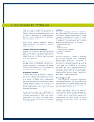 Fidèle à sa mission, Ressources Entreprises a mis sur
pied une multitude d’outils d’information afin de
répondre aux besoins en information stratégique de
sa clientèle. Le Service Info-PME travaille sans relâche
à la mise à jour de ces outils, dans le but d’offrir une
information juste et adaptée.
Ayant un souci constant d’innovation, l’organisme
travaille constamment à la création de nouveaux
outils d’information.
Troisième génération du site Internet
Depuis la mise en ligne de la deuxième génération en
2002, l’achalandage du site Internet de Ressources
Entreprises n’a cessé d’augmenter. Une fois de plus,
l’année 2003-2004 aura été une année record avec
3 331 134 accès effectifs.
Afin de maintenir un site de qualité et à jour, le Service
Info-PME travaille actuellement à la conception de la
troisième génération du site Internet. Une nouvelle
image, un contenu adapté et de tous nouveaux outils
pour les entrepreneurs seront mis en place.
Bulletins électroniques
Le bulletin électronique de Ressources Entreprises,
« RE en ligne », a été amélioré au cours de la dernière
année. Il est beaucoup plus attrayant et son contenu
a été élaboré. Réunissant toutes les informations
ponctuelles, les nouveautés, les événements et autres
nouvelles d’intérêt, il tisse un lien étroit entre les
partenaires et la clientèle. Transmis mensuellement à
près de 2 000 personnes, « RE en ligne » est un outil
d’information privilégiée.
Un autre bulletin a vu le jour en 2003-2004, soit
« REcherche », le bulletin électronique du Service de
recherche documentaire. Il s’agit d’un bulletin
trimestriel qui a pour objectif d’informer la clientèle
du Service de recherche documentaire des nouveautés
et des faits saillants.
Info-fiches
Développées par l’équipe du Service Info-PME, les
Info-fiches régionales ont pour objectif d’informer les
entrepreneurs, actuels ou futurs, quant aux diverses
ressources disponibles dans leur région. Un total de
32 produits d’information sont maintenant accessibles
et portent sur les particularités des six régions
administratives desservies dans l’Est du Québec :
- Chaudière-Appalaches
- Québec
- Bas-Saint-Laurent
- Gaspésie-Îles-de-la-Madeleine
- Saguenay-Lac-Saint-Jean
- Côte-Nord
Ressources Entreprises a complété la production
des Info-fiches régionales, volets « Innovation »,
« Multimédia », « Commerce électronique et
autoroute de l’information », pour les régions
de Québec et Chaudière-Appalaches. Au cours de
l’année 2004-2005, une version de ces Info-fiches
sera produite pour chacune des autres régions de l’Est
du Québec. Afin de répondre aux besoins d’une
clientèle des plus diversifiées, de nouvelles Info-fiches
seront créées sur différents thèmes : « Agriculture »,
« Tourisme », « Jeune entrepreneur ».
Guide budgétaire RCT
Le Guide budgétaire RCT a été conçu conjointement
par Ressources Entreprises et le Réseau canadien de
technologie (RCT). Il constitue un outil de travail pour
les intervenants financiers, les professionnels, les
techniciens et les entrepreneurs.
Ce guide a pour objectif d’aider les PME manufactu-
rières innovantes du Québec, en phase de développement,
à structurer leur premier département marketing.
Le contenu de cet outil permet d’améliorer la
compréhension des divers besoins, en soutien
technique et en financement, relatifs à la fonction
marketing.
Des outils au service des entrepreneurs12
 