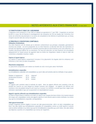 1) CONSTITUTION ET OBJET DE L’ORGANISME
L’organisme a été constitué le 31 mai 1993 et a débuté ses opérations le 1er
juin 1994. L’organisme est sans but
lucratif et a pour rôle de favoriser le développement des entreprises de l’Est du Québec par l’entremise d’un
service de recherches documentaires et un service de consultation et de référence en partenariat avec un réseau
d’experts œuvrant dans des secteurs de pointe.
2) PRINCIPALES CONVENTIONS COMPTABLES
Utilisation d’estimations
Ces états financiers ont été dressés par la direction conformément aux principes comptables généralement
reconnus du Canada. Lors de la préparation de ces états financiers, la direction doit faire des estimations et
formuler des hypothèses qui touchent les montants présentés dans les états financiers et les notes afférentes. Les
résultats réels peuvent différer de ces estimations. De l’avis de la direction, les états financiers ont été préparés
adéquatement en faisant preuve de jugement dans les limites de l’importance relative et dans le cadre des
conventions comptables résumées ci-après.
Espèces et quasi-espèces
Les espèces et quasi-espèces comprennent l’encaisse et les placements très liquides dont les échéances sont
inférieures à trois mois à la date d’acquisition.
Placements temporaires
Les placements temporaires sont évalués au moindre du coût et de la juste valeur marchande.
Immobilisations corporelles
Les immobilisations corporelles sont comptabilisées au coût et elles sont amorties selon les méthodes et taux suivants:
Mobilier et équipement 20 % dégressif
Améliorations locatives 20 % linéaire
Enseigne 20 % linéaire
Apports
Les apports sont constatés selon la méthode du report. Ainsi, les apports affectés sont constatés à titre de
produits de l’exercice au cours duquel les charges connexes sont engagées. Les apports non affectés sont
constatés à titre de produits lorsqu’ils sont reçus ou à recevoir si le montant à recevoir peut faire l’objet d’une
estimation raisonnable et que son recouvrement est raisonnablement assurée.
Apports reportés afférents aux immobilisations corporelles
Les dons en biens-fonds et matériel et les dons en espèces avec lesquels des biens-fonds et du matériel doivent
être acquis sont comptabilisés comme des apports reportés et sont amortis selon la même méthode et au même
taux que les immobilisations corporelles correspondantes.
Aide gouvernementale
Lorsque l’organisme devient éligible à recevoir une aide gouvernementale, celle-ci est alors comptabilisée aux
livres. Une aide relative aux immobilisations corporelles est comptabilisée comme un crédit reporté et amortie
selon la même méthode et au même taux que les immobilisations corporelles qui y sont reliées. Une aide relative
aux dépenses courantes est comptabilisée aux revenus de l’organisme.
NOTES AFFÉRENTES AUX ÉTATS FINANCIERS - 31 mars 2004 17
 