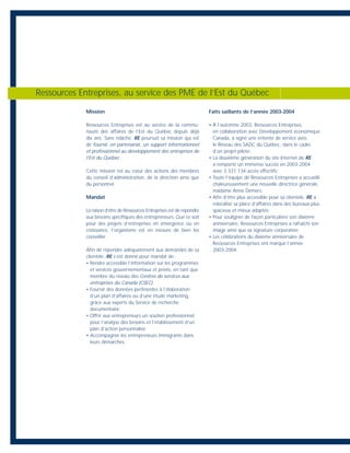 Mission
Ressources Entreprises est au service de la commu-
nauté des affaires de l’Est du Québec depuis déjà
dix ans. Sans relâche, RE poursuit sa mission qui est
de fournir, en partenariat, un support informationnel
et professionnel au développement des entreprises de
l’Est du Québec.
Cette mission est au cœur des actions des membres
du conseil d’administration, de la direction ainsi que
du personnel.
Mandat
La raison d’être de Ressources Entreprises est de répondre
aux besoins spécifiques des entrepreneurs. Que ce soit
pour des projets d’entreprises en émergence ou en
croissance, l’organisme est en mesure de bien les
conseiller.
Afin de répondre adéquatement aux demandes de sa
clientèle, RE s’est donné pour mandat de :
• Rendre accessible l’information sur les programmes
et services gouvernementaux et privés, en tant que
membre du réseau des Centres de services aux
entreprises du Canada (CSEC);
• Fournir des données pertinentes à l’élaboration
d’un plan d’affaires ou d’une étude marketing,
grâce aux experts du Service de recherche
documentaire;
• Offrir aux entrepreneurs un soutien professionnel
pour l’analyse des besoins et l’établissement d’un
plan d’action personnalisé;
• Accompagner les entrepreneurs immigrants dans
leurs démarches.
Faits saillants de l’année 2003-2004
• À l’automne 2003, Ressources Entreprises,
en collaboration avec Développement économique
Canada, a signé une entente de service avec
le Réseau des SADC du Québec, dans le cadre
d’un projet pilote;
• La deuxième génération du site Internet de RE
a remporté un immense succès en 2003-2004
avec 3 331 134 accès effectifs;
• Toute l’équipe de Ressources Entreprises a accueilli
chaleureusement une nouvelle directrice générale,
madame Anne Demers;
• Afin d’être plus accessible pour sa clientèle, RE a
relocalisé sa place d’affaires dans des bureaux plus
spacieux et mieux adaptés;
• Pour souligner de façon particulière son dixième
anniversaire, Ressources Entreprises a rafraîchi son
image ainsi que sa signature corporative;
• Les célébrations du dixième anniversaire de
Ressources Entreprises ont marqué l’année
2003-2004.
Ressources Entreprises, au service des PME de l’Est du Québec
 
