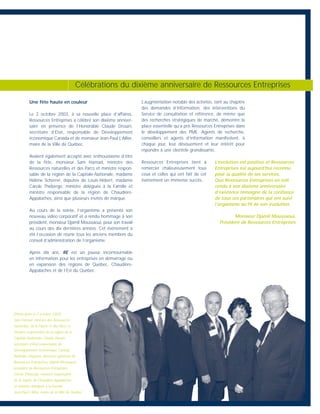 Une fête haute en couleur
Le 2 octobre 2003, à sa nouvelle place d’affaires,
Ressources Entreprises a célébré son dixième anniver-
saire en présence de l’Honorable Claude Drouin,
secrétaire d’État, responsable de Développement
économique Canada et de monsieur Jean-Paul L’Allier,
maire de la Ville de Québec.
Avaient également accepté avec enthousiasme d’être
de la fête, monsieur Sam Hamad, ministre des
Ressources naturelles et des Parcs et ministre respon-
sable de la région de la Capitale-Nationale, madame
Hélène Scherrer, députée de Louis-Hébert, madame
Carole Théberge, ministre déléguée à la Famille et
ministre responsable de la région de Chaudière-
Appalaches, ainsi que plusieurs invités de marque.
Au cours de la soirée, l’organisme a présenté son
nouveau vidéo corporatif et a rendu hommage à son
président, monsieur Djamil Moussaoui, pour son travail
au cours des dix dernières années. Cet événement a
été l’occasion de réunir tous les anciens membres du
conseil d’administration de l’organisme.
Après dix ans, RE est un joueur incontournable
en information pour les entreprises en démarrage ou
en expansion des régions de Québec, Chaudière-
Appalaches et de l’Est du Québec.
L’augmentation notable des activités, tant au chapitre
des demandes d’information, des interventions du
Service de consultation et référence, de même que
des recherches stratégiques de marché, démontre la
place essentielle qu’a pris Ressources Entreprises dans
le développement des PME. Agents de recherche,
conseillers et agents d’information manifestent, à
chaque jour, leur dévouement et leur intérêt pour
répondre à une clientèle grandissante.
Ressources Entreprises tient à
remercier chaleureusement tous
ceux et celles qui ont fait de cet
événement un immense succès.
Célébrations du dixième anniversaire de Ressources Entreprises
L’évolution est positive et Ressources
Entreprises est aujourd’hui reconnu
pour la qualité de ses services.
Que Ressources Entreprises en soit
rendu à son dixième anniversaire
d’existence témoigne de la confiance
de tous ces partenaires qui ont suivi
l’organisme au fil de son évolution.
Monsieur Djamil Moussaoui,
Président de Ressources Entreprises
(Photo prise le 2 octobre 2003)
Sam Hamad, ministre des Ressources
naturelles, de la Faune et des Parcs et
ministre responsable de la région de la
Capitale-Nationale, Claude Drouin,
secrétaire d’État responsable de
Développement économique Canada,
Nathalie Chagnon, directrice générale de
Ressources Entreprises, Djamil Moussaoui,
président de Ressources Entreprises,
Carole Théberge, ministre responsable
de la région de Chaudière-Appalaches
et ministre déléguée à la Famille,
Jean-Paul L’Allier, maire de la Ville de Québec.
 