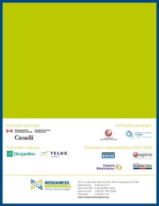 2014, rue Jean-Talon Nord, local 290, Sainte-Foy (Québec) G1N 4N6
Administration : (418) 649-6116
Service Info-PME : (418) 649-INFO (4636)
Ligne sans frais : 1 800 322- INFO (4636)
Télécopieur : (418) 682-1144
www.ressourcesentreprises.org
Partenaire principal Partenaires privilégiés
Partenaires commanditaires 2003-2004Partenaires majeurs
 