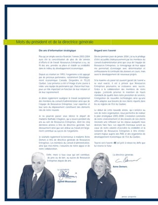Dix ans d’information stratégique
Plus qu’un simple exercice financier, l’année 2003-2004
aura été la concrétisation de plus de dix années
d’efforts et de travail. Ressources Entreprises a su, au
fil des ans, prendre sa place et établir sa crédibilité
dans le milieu du développement économique.
Depuis sa création en 1993, l’organisme a été appuyé
par de précieux partenaires, notamment Développe-
ment économique Canada, Desjardins et TELUS
Québec. Leur présence a été à l’image d’une course à
relais; une équipe de partenaires qui, chacun leur tour,
joue un rôle important en fonction de leur mission et
de leur rayonnement.
Je désire également souligner le travail exceptionnel
des membres du conseil d’administration ainsi que de
l’équipe de Ressources Entreprises. Leur expertise et
leur sens du dépassement constituent des éléments
clés de notre réussite.
Je ne pourrais passer sous silence le départ de
madame Nathalie Chagnon, qui a œuvré pendant dix
ans au sein de Ressources Entreprises, dont les cinq
dernières années à titre de directrice générale. Son
dévouement ainsi que son ardeur au travail ont large-
ment contribué au succès de l’organisme.
Je souhaite également la bienvenue à madame Anne
Demers à titre de directrice générale de Ressources
Entreprises. Les membres du conseil d’administration,
ainsi que moi-même, l’assurons de notre appui et de
notre collaboration.
Enfin, merci à tous ceux qui ont contribué,
de près ou de loin, au succès de Ressources
Entreprises depuis dix ans.
Le président,
Djamil Moussaoui
Regard vers l’avenir
Dès les premiers jours de janvier 2004, j’ai eu le privilège
d’être accueillie chaleureusement par les membres du
conseil d’administration ainsi que ceux de l’équipe de
Ressources Entreprises. Le témoignage de leur appui
me permettait d’envisager avec détermination et
enthousiasme la continuité des dossiers en cours, mais
aussi le développement de nouveaux projets.
Si la maxime « le passé est souvent garant de l’avenir »
se veut exacte, il est à prévoir que Ressources
Entreprises poursuivra sa croissance avec succès.
Grâce à la collaboration des membres de notre
équipe, j’entends prioriser le maintien de hauts
standards de qualité dans notre prestation de services,
l’intégration de nouvelles technologies ainsi qu’une
offre adaptée aux besoins de nos clients répartis dans
les six régions de l’Est du Québec.
Le début de cette nouvelle année, qui s’amorce au
sein de notre organisation, nous permettra de réaliser
le plan stratégique 2005-2008. L’évolution constante
de notre environnement et des besoins de nos clients
nécessite une réflexion sur les enjeux auxquels nous
devrons faire face. Les objectifs triennaux seront au
cœur de notre volonté d’accroître la crédibilité et la
notoriété de Ressources Entreprises à titre d’inter-
venant majeur auprès des PME et des organismes de
développement économique de l’Est du Québec.
Tourné vers l’avenir, RE est prêt à relever les défis que
lui réserve le futur.
La directrice générale,
Anne Demers
Mots du président et de la directrice générale2
photos : perspective
 