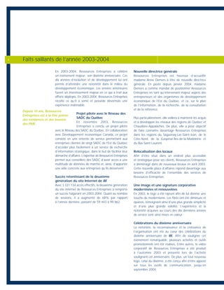 En 2003-2004, Ressources Entreprises a célébré
un événement majeur : son dixième anniversaire. Ces
dix années d’évolution et de développement lui ont
permis d’atteindre une notoriété dans le milieu du
développement économique. Les années antérieures
furent un investissement majeur en ce qui a trait aux
efforts déployés. En 2003-2004, Ressources Entreprises
récolte ce qu’il a semé et possède désormais une
expérience indéniable.
Projet pilote avec le Réseau des
SADC du Québec
En novembre 2003, Ressources
Entreprises a conclu un projet pilote
avec le Réseau des SADC du Québec. En collaboration
avec Développement économique Canada, ce projet
consiste en une entente de service permettant aux
entreprises clientes de vingt SADC de l’Est du Québec
d’accéder plus facilement à un service de recherche
d’information stratégique, dans le but de faciliter leur
démarche d’affaires. L’expertise de Ressources Entreprises
permet aux conseillers des SADC d’avoir accès à une
multitude de données de marché et, ainsi, d’apporter
une aide concrète aux entreprises qu’ils desservent.
Succès retentissant de la deuxième
génération du site Internet de RE
Avec 3 331 134 accès effectifs, la deuxième génération
du site Internet de Ressources Entreprises a remporté
un succès fulgurant en 2003-2004. Quant au nombre
de sessions, il a augmenté de 68% par rapport
à l’année dernière, passant de 59 443 à 99 862.
Nouvelle directrice générale
Ressources Entreprises est heureux d’accueillir
madame Anne Demers à titre de nouvelle directrice
générale. En poste depuis janvier 2004, madame
Demers a comme mandat de positionner Ressources
Entreprises en tant qu’intervenant majeur auprès des
entrepreneurs et des organismes de développement
économique de l’Est du Québec, et ce, sur le plan
de l’information, de la recherche, de la consultation
et de la référence.
Plus particulièrement, elle veillera à maintenir les acquis
et à développer les réseaux des régions de Québec et
Chaudière-Appalaches. De plus, elle a pour objectif
de faire connaître davantage Ressources Entreprises
dans les régions du Saguenay-Lac-Saint-Jean, de la
Côte-Nord, de la Gaspésie-Îles-de-la-Madeleine et
du Bas-Saint-Laurent.
Relocalisation des locaux
Afin d’être situé dans un endroit plus accessible
et stratégique pour ses clients, Ressources Entreprises
a déménagé dans de nouveaux locaux en avril 2003.
Cette nouvelle place d’affaires répond davantage aux
besoins d’efficacité de l’ensemble des services de
Ressources Entreprises.
Une image et une signature corporative
modernisées et renouvelées
En 2003, le logo a été rajeuni afin de lui donner une
touche de modernisme. Les filets ont été diminués et
épaissis, témoignant ainsi d’une plus grande simplicité
et d’une plus grande solidité. L’expérience et la
notoriété acquises au cours des dix dernières années
de service sont ainsi mises en valeur.
Célébrations du dixième anniversaire
La notoriété, la reconnaissance et la croissance de
l’organisation ont été au cœur des célébrations du
dixième anniversaire de RE. Afin de souligner cet
événement remarquable, plusieurs activités et outils
promotionnels ont été réalisés. Entre autres, le vidéo
corporatif de Ressources Entreprises a été produit
à l’automne 2003 et présenté lors de l’activité
soulignant cet anniversaire. De plus, un tout nouveau
logo, celui du dixième, a été conçu afin d’être apposé
sur tous les outils de communication, jusqu’en
septembre 2004.
Faits saillants de l’année 2003-20044
Depuis 10 ans, Ressources
Entreprises est à la fine pointe
des tendances et des besoins
des PME.
 