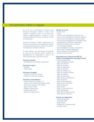 Au fil des ans, le partenariat est devenu, pour
Ressources Entreprises, l’élément central de son
évolution. L’organisme s’assure, sur la base d’une
relation « gagnant-gagnant », d’associer en tout
temps des partenaires naturels aux diverses activités
de l’organisation.
Ressources Entreprises travaille conjointement avec
chacun de ses partenaires : des organisations réputées
et dynamiques lui permettant d’étendre son rayonne-
ment auprès des clientèles communes.
Le réseau efficace, qu’a bâti Ressources Entreprises
au cours des dix dernières années, contribue au
développement de l’organisation et assure à ses
clients une plus-value à son offre de service.
Partenaire principal
- Développement économique Canada (DEC)
Partenaires majeurs
- Desjardins
- TELUS Québec
Partenaires privilégiés
- Chambre de commerce de Lévis
- Chambre de commerce de Québec
Partenaires commanditaires
- Fasken, Martineau, Dumoulin, s.r.l.,
société en nom collectif (depuis janvier 2004)
- Flynn, Rivard, société en nom collectif
(jusqu’en janvier 2004)
- Oxygène communication
- Groupe Perspective inc.
- Roche ltée, Groupe-conseil
Ententes de service
- AG Bio Centre
- CELCA
- Centre local de développement (CLD) de Lévis
- Centre local de développement (CLD) de Lotbinière
- Centre local de développement (CLD) de Québec
- Centre local de développement (CLD) Robert-Cliche
- Développement économique Canada (DEC)
- Ministère des Relations avec les citoyens
et de l’Immigration (MRCI)
- Parc technologique du Québec métropolitain
- PÔLE Québec / Chaudière-Appalaches
- Réseau canadien de technologie (RCT)
- Services Conseils d’Auteuil
Projet pilote avec le Réseau des SADC du
Québec et Développement économique Canada
- CAE Montmagny-L'Islet
- SADC Chibougamau-Chapais
- SADC Côte-Nord inc.
- SADC de Charlevoix
- SADC de Gaspé-Nord
- SADC de l’Amiante
- SADC de la Neigette inc.
- SADC de la région de Matane
- SADC de Lotbinière
- SADC de Témiscouata
- SADC des Îles-de-la-Madeleine
- SADC du Fjord inc.
- SADC du Haut-Saguenay
- SADC Haute-Côte-Nord inc.
- SADC Kamouraska
- SADC La Mitis
- SADC Lac-Saint-Jean-Est inc.
- SADC Manicouagan
- SADC MRC de Rivière-du-Loup
- SADC Vallée de la Batiscan
Ententes de collaboration
- Capitale Entrepreneur
- Centre RIRE 2000
- Emploi-Québec
- Fondation de l’entrepreneurship
- Stratégie Contact
Des partenaires solides et engagés6
 