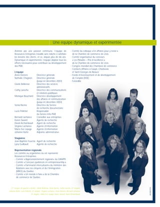 Animée par une passion commune, l’équipe de
Ressources Entreprises travaille sans relâche à satisfaire
les besoins des clients, et ce, depuis plus de dix ans.
Dynamique et expérimentée, l’équipe déploie tous les
efforts nécessaires pour contribuer au développement
des PME.
L’équipe
Anne Demers Directrice générale
Nathalie Chagnon Directrice générale
(jusqu’en décembre 2003)
Gisèle Bellerose Directrice des services
administratifs
Cathy Laroche Directrice des communications
et relations publiques
Monique Bouchard Directrice développement
des affaires et communication
(jusqu’en décembre 2003)
Sonia Racine Directrice du Service
de recherche documentaire
Lucie Pelletier Responsable
du Service Info-PME
Bernard Lachance Conseiller aux entreprises
Karen Savard Agente de recherche
David Archambault Agent de recherche
Virginie Lachance Agente d’information
Marie Eve Lepage Agente d’information
Johanne Ratté Adjointe administrative
Stagiaires
Jean-Baptiste Foucras Agent de recherche
Lyna Guilbault Agente de recherche
Représentation régionale
Les comités ou organismes où est représenté
Ressources Entreprises :
- Comité « Approvisionnement régional » du GRAPPE
- Comité « Concours québécois en entrepreneurship »
- Comité « Partenariat interculturel » du ministère des
Relations avec les citoyens et de l’Immigration
(MRCI) du Québec
- Comité « Un monde à faire » de la Chambre
de commerce de Québec
- Comité du colloque « En affaires pour y rester »
de la Chambre de commerce de Lévis
- Comité organisateur du concours
« Les Pléiades – Prix d’excellence »
de la Chambre de commerce de Lévis
- Congrès mondial des Chambres de commerce
- Contacts Affaires à Gaspé, Charlevoix
et Saint-Georges de Beauce
- Fonds d’investissement et de développement
de l’emploi (FIDE)
- Futurallia
(1ère
rangée, de gauche à droite) : Gisèle Bellerose, Sonia Racine, Cathy Laroche, (2e
rangée) :
Johanne Ratté, Lucie Pelletier, (3e
rangée) : Virginie Lachance, Anne Demers, Bernard Lachance,
(4e
rangée) : Marie Eve Lepage, Karen Savard, David Archambault.
Une équipe dynamique et expérimentée 7
perspective
 