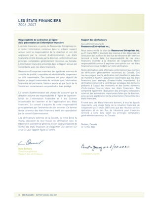 Responsabilité de la direction à l’égard
de la présentation de l’information financière
Les états financiers, ci-joints, de Ressources Entreprises inc.
et toute l’information contenue dans le présent rapport
annuel sont la responsabilité de la direction et ont été
approuvés par le conseil d’administration. Les états
financiers ont été dressés par la direction conformément aux
principes comptables généralement reconnus au Canada.
L’information financière présentée dans le rapport annuel est
concordante avec ces états financiers.
Ressources Entreprises maintient des systèmes internes de
contrôle de qualité, comptables et administratifs, moyennant
un coût raisonnable. Ces systèmes ont pour objectif de
fournir un degré raisonnable de certitude que l’information
financière est pertinente, fiable et exacte et que l’actif de la
Société est correctement comptabilisé et bien protégé.
Le conseil d’administration est chargé de s’assurer que la
direction assume ses responsabilités à l’égard de la présen-
tation de l’information financière et il est l’ultime
responsable de l’examen et de l’approbation des états
financiers. Le conseil s’acquitte de cette responsabilité
principalement par l’entremise de son trésorier. Ce dernier
révise la teneur des états financiers avant leur approbation
par le conseil d’administration.
Les vérificateurs externes de la Société, la firme Ernst &
Young, discutent de leur travail de vérification avec le
trésorier et la directrice générale. Ils ont la responsabilité de
vérifier les états financiers et d’exprimer une opinion sur
ceux-ci. Leur rapport figure ci-contre.
Rapport des vérificateurs
Aux administrateurs de
Ressources Entreprises inc.,
Nous avons vérifié le bilan de Ressources Entreprises inc.
au 31 mars 2007 et les états des revenus et des dépenses, de
l’évolution de l’actif net et des flux de trésorerie de l'exercice
terminé à cette date. La responsabilité de ces états
financiers incombe à la direction de l’organisme. Notre
responsabilité consiste à exprimer une opinion sur ces états
financiers en nous fondant sur notre vérification.
Notre vérification a été effectuée conformément aux normes
de vérification généralement reconnues du Canada. Ces
normes exigent que la vérification soit planifiée et exécutée
de manière à fournir l’assurance raisonnable que les états
financiers sont exempts d’inexactitudes importantes. La
vérification comprend le contrôle par sondages des éléments
probants à l'appui des montants et des autres éléments
d'information fournis dans les états financiers. Elle
comprend également l'évaluation des principes comptables
suivis et des estimations importantes faites par la direction,
ainsi qu'une appréciation de la présentation d'ensemble des
états financiers.
À notre avis, ces états financiers donnent, à tous les égards
importants, une image fidèle de la situation financière de
l’organisme au 31 mars 2007 ainsi que des résultats de ses
opérations et de ses flux de trésorerie pour l'exercice
terminé à cette date selon les principes comptables
généralement reconnus du Canada.
Québec, Canada
le 14 mai 2007
Comptables agréés
10 VOIR PLUS LOIN RAPPORT ANNUEL 2006-2007
LES ÉTATS FINANCIERS
2006-2007
Anne Demers
Directrice générale
Rapport des vérificateurs
 