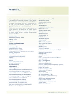 Grâce à ses partenaires et collaborateurs engagés auprès des
PME, Ressources Entreprises est en mesure d’offrir à sa clien-
tèle une prestation de services des plus complètes. Basé sur
une relation d’affaires et de confiance, le réseau efficace que
RE a bâti au cours des dernières années assure une valeur
ajoutée à l’offre de service présentée à ses clients.
En 2006-2007, deux nouveaux partenaires privilégiés se sont
ajoutés: Registraire des entreprises du Québec, Réseau
META Québec, ainsi que trois collaborateurs privés: Barreau
du Québec, Groupe Marcel R. Tremblay et M4S Soutien
stratégique à la R&D.
Partenaire principal
Développement économique Canada
Partenaire majeur
Desjardins
Partenaire en affaires électroniques
umen innovation
Partenaires privilégiés
Chambre de commerce de Lévis
Chambre de commerce de Québec
Chambre de Commerce Française au Canada, section Québec
Registraire des entreprises
Réseau META Québec
Partenaires commanditaires 2006-2007
Côté Tonic
Fasken Martineau
GENICAD
Lemieux Nolet, comptables agréés
Les Copies de la Capitale inc.
SM Pro-Management inc.
Ententes de service
CAE Montmagny-L'Islet
Centre local de développement de la MRC de Bellechasse
Centre local de développement de la MRC de L'Islet
Centre local de développement de la MRC de Lotbinière
Centre local de développement de La Nouvelle-Beauce
Centre local de développement de la ville de Saguenay
Centre local de développement de Portneuf
Centre local de développement de Québec
Centre local de développement Robert-Cliche
Développement PME Chaudière-Appalaches
Fonds d'emprunt économique communautaire (Québec)
PÔLE Québec Chaudière-Appalaches
Réseau canadien de technologie (RCT)
SADC Baie-des-Chaleurs
SADC Bellechasse-Etchemins
SADC de Charlevoix
SADC de L'Amiante
SADC de la MRC de Rivière-du-Loup
SADC de la Neigette inc.
SADC de la région de Matane
SADC de Lotbinière
SADC de Témiscouata
SADC des Basques inc.
SADC du Fjord inc.
SADC du Haut-Saguenay
SADC Kamouraska
SADC Lac-Saint-Jean-Est inc.
SADC Lac-Saint-Jean-Ouest inc.
SADC La Mitis
SADC Manicouagan
SADC Maria-Chapdelaine
Société de développement économique de Lévis (CLD)
Collaborateurs privés et publics
Barreau du Québec
Capitale Entrepreneur
CEFRIO
Centre de formation professionnelle Maurice-Barbeau
Centre R.I.R.E. 2000
CJE de la Capitale Nationale
CJE Charlesbourg-Chauveau
Conseil Économique de Beauce
Coopérative de développement régional, Québec-Appalaches
Emploi-Québec
Étudiants bien branchés
Fondation de l’entrepreneurship
Fondation du Barreau du Québec
Info entrepreneurs
Le Groupe Marcel R. Tremblay
M4S Soutien stratégique à la R&D
Parc technologique du Québec métropolitain
S.O.I.I.T
Service-Conseils Affaires électroniques
Québec/Chaudière-Appalaches
Service de placement de l'Université Laval
Stratégie Contact
Vitrine du Bas-Saint-Laurent
VOIR PLUS LOIN RAPPORT ANNUEL 2006-2007 17
PARTENAIRES
 