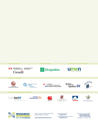 Ligne administrative:
418 649-6116
Ligne administrative sans frais:
1 866 649-6116
Service Info-Conseil PME:
418 649-INFO (4636)
1 800 322-INFO (4636)
Télécopieur: 418 682-1144
2014, rue Cyrille-Duquet, bureau 290
Québec (Québec) G1N 4N6
www.ressourcesentreprises.org
Partenaire principal Partenaire majeur Partenaire en affaires électroniques
Partenaires privilégiés
Partenaires commanditaires 2006-2007
SM Pro-Management inc.
 