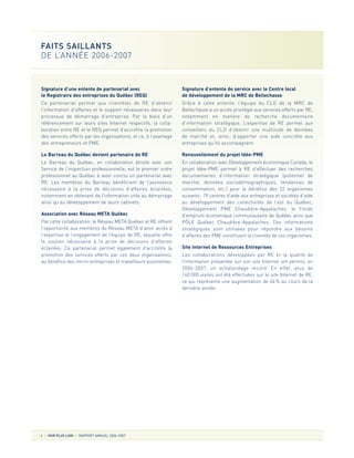 Signature d’une entente de partenariat avec
le Registraire des entreprises du Québec (REQ)
Ce partenariat permet aux clientèles de RE d’obtenir
l’information d’affaires et le support nécessaires dans leur
processus de démarrage d’entreprise. Par le biais d’un
référencement sur leurs sites Internet respectifs, la colla-
boration entre RE et le REQ permet d’accroître la promotion
des services offerts par les organisations, et ce, à l’avantage
des entrepreneurs et PME.
Le Barreau du Québec devient partenaire de RE
Le Barreau du Québec, en collaboration étroite avec son
Service de l’inspection professionnelle, est le premier ordre
professionnel au Québec à avoir conclu un partenariat avec
RE. Les membres du Barreau bénéficient de l’assistance
nécessaire à la prise de décisions d’affaires éclairées,
notamment en obtenant de l’information utile au démarrage
ainsi qu’au développement de leurs cabinets.
Association avec Réseau META Québec
Par cette collaboration, le Réseau META Québec et RE offrent
l’opportunité aux membres du Réseau META d’avoir accès à
l’expertise et l’engagement de l’équipe de RE, laquelle offre
le soutien nécessaire à la prise de décisions d’affaires
éclairées. Ce partenariat permet également d’accroître la
promotion des services offerts par ces deux organisations,
au bénéfice des micro-entreprises et travailleurs autonomes.
Signature d’entente de service avec le Centre local
de développement de la MRC de Bellechasse
Grâce à cette entente, l’équipe du CLD de la MRC de
Bellechasse a un accès privilégié aux services offerts par RE,
notamment en matière de recherche documentaire
d’information stratégique. L’expertise de RE permet aux
conseillers du CLD d’obtenir une multitude de données
de marché et, ainsi, d’apporter une aide concrète aux
entreprises qu’ils accompagnent.
Renouvellement du projet Idée-PME
En collaboration avec Développement économique Canada, le
projet Idée-PME permet à RE d’effectuer des recherches
documentaires d’information stratégique (potentiel de
marché, données sociodémographiques, tendances de
consommation, etc.) pour le bénéfice des 22 organismes
suivants: 19 centres d’aide aux entreprises et sociétés d’aide
au développement des collectivités de l’est du Québec,
Développement PME Chaudière-Appalaches, le Fonds
d’emprunt économique communautaire de Québec ainsi que
PÔLE Québec Chaudière-Appalaches. Ces informations
stratégiques sont utilisées pour répondre aux besoins
d’affaires des PME constituant la clientèle de ces organismes.
Site Internet de Ressources Entreprises
Les collaborations développées par RE et la qualité de
l’information présentée sur son site Internet ont permis, en
2006-2007, un achalandage record. En effet, plus de
140 000 visites ont été effectuées sur le site Internet de RE,
ce qui représente une augmentation de 24% au cours de la
dernière année.
4 VOIR PLUS LOIN RAPPORT ANNUEL 2006-2007
FAITS SAILLANTS
DE L’ANNÉE 2006-2007
 