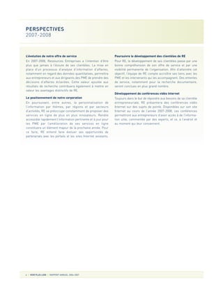 L’évolution de notre offre de service
En 2007-2008, Ressources Entreprises a l’intention d’être
plus que jamais à l’écoute de ses clientèles. La mise en
place d’un processus d’analyse d’information d’affaires,
notamment en regard des données quantitatives, permettra
aux entrepreneurs et aux dirigeants des PME de prendre des
décisions d’affaires éclairées. Cette valeur ajoutée aux
résultats de recherche contribuera également à mettre en
valeur les avantages distinctifs de RE.
Le positionnement de notre corporation
En poursuivant, entre autres, la personnalisation de
l’information par thèmes, par régions et par secteurs
d’activités, RE se préoccupe constamment de proposer des
services en ligne de plus en plus innovateurs. Rendre
accessible rapidement l’information pertinente et à jour pour
les PME par l’amélioration de ses services en ligne
constituera un élément majeur de la prochaine année. Pour
ce faire, RE entend faire évoluer ses opportunités de
partenariats avec les portails et les sites Internet existants.
Poursuivre le développement des clientèles de RE
Pour RE, le développement de ses clientèles passe par une
bonne compréhension de son offre de service et par une
visibilité permanente de l’organisation. Afin d’atteindre cet
objectif, l’équipe de RE compte accroître ses liens avec les
PME et les intervenants qui les accompagnent. Des ententes
de service, notamment pour la recherche documentaire,
seront conclues en plus grand nombre.
Développement de conférences vidéo Internet
Toujours dans le but de répondre aux besoins de sa clientèle
entrepreneuriale, RE présentera des conférences vidéo
Internet sur des sujets de pointe. Disponibles sur son site
Internet au cours de l’année 2007-2008, ces conférences
permettront aux entrepreneurs d’avoir accès à de l’informa-
tion utile, commentée par des experts, et ce, à l’endroit et
au moment qui leur conviennent.
6 VOIR PLUS LOIN RAPPORT ANNUEL 2006-2007
PERSPECTIVES
2007-2008
 