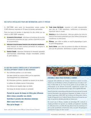 ressources entreprises - rapport annuel 2007-2008 8-9
En 2007-2008, notre centre de documentation compte quelque	
3 500 références imprimées et 15 bases de données spécialisées.
Parmi les bases de données et répertoires les plus utilisés par nos
clients en 2007-2008, soulignons :
g	 Euromonitor International : statistiques et tendances de marchés	
internationaux présentées par pays, secteurs d’activités et profil	
de consommateurs.
g	 Indicateurs de performance financière des entreprises canadiennes :
ratios financiers de divers secteurs permettant de comparer le
rendement d’une entreprise.
g	 Contacts Canada : répertoires d’entreprises de domaines spécialisés
(pharmaceutique, biotechnologie, énergies renouvelables, produits
de santé naturels...).
Ce que nos clients conseillers et intervenants
en développement disent de nos services
«	 Des recherches pointues, à un coût minime
	 Une valeur ajoutée aux services offerts par les organismes	
	 d’accompagnement aux entrepreneurs
	 De l’information pertinente, répondant aux besoins de nos clients
	 La cohésion de multiples sources d’informations
	 Une référence vers laquelle diriger nos clients
	 Une banque de données humaine et centralisée
	Permet de sauver du temps et d’être plus efficaces
	 Aide à mieux conseiller nos clients
	 Contribue à prendre des décisions éclairées
	 Aide à nous tenir à jour
	Plus qu’un Google »
Source : audit client réalisé en janvier 2008 par le Groupe Dancause et Associés
g	 Trade shows Worldwide : essentiel à la veille événementielle
avec plus de 7 000 expositions, conférences et séminaires
répertoriés dans le monde.
g	 Selectory de Dun & Bradstreet : idéal pour générer des listes de
clients et fournisseurs potentiels parmi des millions d’entreprises
canadiennes et américaines.
g	 PCensus : pour cibler ou valider un marché géographique à partir
du profil démographique.
g	 Scott’s Online : pour cibler les produits de milliers de fabricants
ainsi que des grossistes, distributeurs ou agents commerciaux.
Des outils spécialisés pour une information juste et précise
Ensemble, nous vous ouvrons le monde
L’argousier attire l’attention de nombreux chercheurs à travers le monde,
incluant ceux de l’Amérique du Nord, principalement pour les valeurs nutri-
tives et médicinales de ses fruits, de ses graines et de ses feuilles. Les
nutraceutiques et les aliments fonctionnels, rappelons-le, occupent une
place de plus en plus importante dans la région de la Capitale-Nationale.
Quand l’Institut des nutraceutique et des aliments fonctionnels de l’Université
Laval et l’Association des producteurs d’argousier du Québec ont pris en
charge l’organisation d’ISA 2007 (la Conférence de l’Association interna-
tionale de l’argousier), ils ont sollicité l’aide de Ressources Entreprises pour
cibler et rejoindre la clientèle potentielle de l’événement.
De concert avec le Réseau canadien de technologie, RE a exécuté un
mandat permettant de rejoindre une clientèle principalement industrielle
et 1 500 personnes ou sociétés d’Europe, d’Asie et des deux Amériques ont
ainsi pu être sensibilisées à l’événement. ISA a accueilli 140 participants
provenant de 12 pays. Un franc succès !
À gauche, un
plant d’argousier.
Ci-contre, les
participants
à ISA 2007.
 