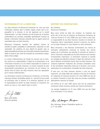 RAPPORT DES VÉRIFICATEURS
Aux membres,	
Ressources Entreprises
Nous avons vérifié les états des résultats, de l’évolution des	
actifs nets et des flux de trésorerie de Ressources Entreprises de
l’exercice terminé le 31 mars 2008 ainsi que le bilan à cette date.
La responsabilité de ces états financiers incombe à la direction de
l’organisme. Notre responsabilité consiste à exprimer une opinion
sur ces états financiers en nous fondant sur notre vérification.
Notre vérification a été effectuée conformément aux normes de
vérification généralement reconnues du Canada. Ces normes	
exigent que la vérification soit planifiée et exécutée de manière à
fournir l’assurance raisonnable que les états financiers sont exempts
d’inexactitudes importantes. La vérification comprend le contrôle
par sondages des éléments probants à l’appui des montants et des
autres éléments d’information fournis dans les états financiers. Elle
comprend également l’évaluation des principes comptables suivis
et des estimations importantes faites par la direction, ainsi qu’une	
appréciation de la présentation d’ensemble des états financiers.
À notre avis, ces états financiers donnent, à tous les égards	
importants, une image fidèle des résultats et des flux de trésorerie
de l’organisme de l’exercice terminé le 31 mars 2008 ainsi que de
sa situation financière à cette date selon les principes comptables
généralement reconnus du Canada.
Les chiffres du 31 mars 2007 fournis pour fins de comparaison
proviennent d’états financiers vérifiés par d’autres vérificateurs.
Les données budgétaires du 31 mars 2008 n’ont pas fait l’objet
d’une vérification ni d’un examen.
Roy, Labrecque, Busque, Comptables agréés inc.	
Le 1er
mai 2008
Responsabilité de la direction
Les états financiers de Ressources Entreprises inc. ainsi que toute
l’information contenue dans le présent rapport annuel sont la res-
ponsabilité de la direction et ont été approuvés par le conseil
d’administration. Les états financiers ont été dressés par la direction
conformément aux principes comptables généralement reconnus du
Canada. L’information financière présentée dans le rapport annuel est
concordante avec ces états financiers.
Ressources Entreprises maintient des systèmes internes de	
contrôle de qualité, comptables et administratifs, moyennant un coût	
raisonnable. Ces systèmes ont pour objectif de garantir, avec un	
degréraisonnabledecertitude,quel’informationfinancièreestpertinente,	
fiable et exacte et que l’actif de la Société est correctement compta-
bilisé et bien protégé.
Le conseil d’administration est chargé de s’assurer que la direc-
tion assume ses responsabilités à l’égard de la présentation et de
l’information financière et il est l’ultime responsable de l’examen et
de l’approbation des états financiers. Le conseil s’acquitte de cette
responsabilité principalement par l’entremise de son trésorier. Ce
dernier révise la teneur des états financiers avant leur approbation
par le conseil d’administration.
Les vérificateurs externes de Ressources Entreprises, la firme Roy,
Labrecque, Busque, Comptables agréés inc., discutent de leur travail
de vérification avec le trésorier et la directrice générale. Ils ont	
la responsabilité de vérifier les états financiers et d’exprimer une
opinion sur ceux-ci. Leur rapport figure ci-contre.
Marie-José Ouellet	
Directrice générale	
 