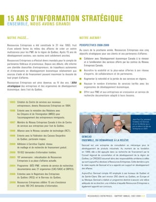 15 ANS D’INFORMATION STRATÉGIQUE
ensemble, nous avons grandi
GENICAD
ENSEMBLE, DU DÉMARRAGE À LA RELÈVE
Genicad est une entreprise de consultation en mécanique pour le
développement de produits industriels. Au moment de sa fondation
en 1989, elle a été appuyée dans sa recherche de financement par le
Conseil régional de concertation et de développement de la région de
Québec. Le CREDEQ assumait alors des responsabilités similaires à celles
qui sont aujourd’hui dévolues à Ressources Entreprises. Cette dernière a pris
le relais auprès de Genicad et lui a apporté son support en développement
des affaires.
Aujourd’hui, Genicad compte 40 employés à ses bureaux de Québec et
de Sainte-Claire. Elle sert environ 250 clients au Québec, en Europe et
au Mexique. Genicad a réalisé un programme destiné à assurer une relève
adéquate de sa direction, une initiative à laquelle Ressources Entreprises a
également apporté son concours.
notre avenir !
PERSPECTIVES 2008-2009
Au cours de la prochaine année, Ressources Entreprises vise cinq	
objectifs stratégiques pour ses clients et ses partenaires d’affaires :
g	 Collaborer avec Développement économique Canada à la révision
et à l’amélioration des services offerts par les centres du Réseau
Entreprises Canada.
g	 Accroître la visibilité et la plus-value offertes à son réseau
d’experts, de collaborateurs et de partenaires.
g	 Augmenter la notoriété et la portée de ses services en régions.
g	 Hausser le nombre d’ententes de services tarifés avec les
organismes de développement économique.
g	 Offrir aux PME et aux entreprises en croissance un service de
recherche documentaire adapté à leurs besoins.
notre passé...
Ressources Entreprises a été constituée le 31 mai 1993, fruit
d’une volonté ferme du milieu des affaires de créer un centre	
multiservice pour les PME de la région de Québec. Après 15 ans de
développement soutenu, ses racines sont solidement ancrées.
Ressources Entreprises a effectué divers mandats pour le compte de
partenaires fédéraux et provinciaux. Depuis ses débuts, elle informe	
une clientèle diversifiée d’entrepreneurs, de travailleurs autonomes
et d’intervenants en développement économique relativement aux
sources d’aide et de financement pouvant maximiser la réussite de
tout projet d’affaires.  
Ressources Entreprises est ainsi devenue, au fil des ans, l’Allié
stratégique des entreprises et des organismes de développement
économique, dans l’est du Québec.
1993	 Création du Centre de services aux nouveaux	
	 	 entrepreneurs, devenu Ressources Entreprises en 1994.
1996 	 Entente avec le ministère des Relations avec 	
	 	 les Citoyens et de l’Immigration (MRCI) pour	
	 	 l’accompagnement des entrepreneurs immigrants.
1997	 Membre du Réseau Entreprises Canada à titre de Centre	
	 	 de services aux entreprises pour l’est du Québec.
1998	 Alliance avec le Réseau canadien de technologie (RCT).
1998	 Entente avec la Fédération des Caisses Desjardins	
	 	 du Québec, partenaire majeur.
2000	 Adhésion à Carrefour Capital, réseau 	
	 	 de maillage et de recherche de financement gratuit.
2000	 19 652 demandes d’information traitées.
2003	 10e
anniversaire : relocalisation de Ressources 	
	 	 Entreprises à sa place d’affaires actuelle.
2004	 Programme  IDÉE-PME : entente de service de recherches	
	 	 documentaires avec 21 organismes (CAE/SADC et ORPEX).
2006	 Ententes avec le Registraire des Entreprises	
	 	 du Québec (REQ) et le Barreau du Québec.
2008	 Ressources Entreprises célèbre 15 ans d’existence	
	 	 et traite 180 243 demandes d’information.
ressources entreprises - rapport annuel 2007-2008 2-3
Jean-Paul Cyr, président
fondateur de Genicad,
et son fils Michel, qui a
pris la relève à la tête de
l’entreprise en 2007.
 