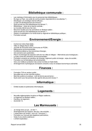 Rapport annuel 2009 35
Bibliothèque communale :
- Les matinées d’information pour le personnel des bibliothèques ;
- Du logo au Flyer, vos outils de communication répondent-ils à vos attentes ? ;
- Développer une stratégie internet efficace ;
- Le plan de développement de la lecture ;
- Quel accueil pour les bibliothèques de demain ? ;
- Bibliothèque : visite de la réserve centrale ;
- Le nouveau décret pour les nuls ;
- Réunions locales pour les animations en Brabant wallon ;
- Quel accueil pour les bibliothèques de demain ? ;
- Gestion et exploitation d’un fonds local ou régional en bibliothèque publique ;
- Formation accueil.
Environnement/Energie :
- Contrat de rivière Dyle-Gette ;
- Villes et villages fleuris 2008 ;
- Journée de rencontre entre communes en PCDN ;
- Délinquance environnementale ;
- Conférence-débat sur les économies d’énergie ;
- Une semaine sans pesticides ;
- Fleurir et aménager les espaces verts de nos villes et villages – Alternatives plus écologiques ;
- La lutte contre les infractions environnementales ;
- Formation consacré au carrefour de l’énergie, logement public et énergie : enjeu de société ;
- Formation sur le thématique de la biodiversité ;
- Vers une meilleure protection des zones humides en Dyle-Gette.
- Aménagements hydrologiques de bassins versants ruraux et analyse économique coût/vérité.
Finances :
- Formation TVA en secteur public ;
- Nouvelles lois sur les marchés publics ;
- Marchés publics en pratique : outil de bonne gouvernance ;
- Quel avenir pour les pensions des agents des pouvoirs locaux ?.
Informatique :
- Entités locales et partenaires informatiques.
Logements :
- Nouvelle réglementation locative en Région wallonne ;
- Le logement en Brabant wallon ;
- Carrefour du logement ;
- ArchiCAD 13.
Les Marmousets :
- Je mange donc je suis…en lien ? ;
- Aménagements de l’espace, des jeux, des activités…;
- L’observation de l’enfant : pour qui ? pourquoi ? ;
- Formation sur l’accueil des stagiaires puéricultrice ;
- Visite d’une crèche extérieure ;
- L’enfant explorateur ;
 