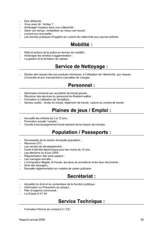 Rapport annuel 2009 36
- Etre référente ;
- Vous avez dit : limites ? ;
- Aménager l’espace dans une collectivité ;
- Gérer son temps, rentabiliser au mieux son travail ;
- Lecture aux tout-petits ;
- Les bonnes pratiques d’hygiène en cuisine de collectivité pour jeunes enfants.
Mobilité :
- Rôle et actions de la police en termes de mobilité ;
- Aménager les entrées d’agglomération ;
- La gestion et la limitation de vitesse.
Service de Nettoyage :
- Etudes des risques liés aux produits chimiques, à l’utilisation de l’électricité, aux risques
d’incendie et aux manutentions manuelles de charges.
Personnel :
- Séminaire consacré aux accidents de travail graves ;
- Réunions des services du personnel du Brabant wallon ;
- Formation à l’utilisation de SocialEye ;
- Secteur public : durée du travail, règlement de travail, rupture du contrat de travail.
Plaines de jeux / Emploi :
- Accueillir les enfants de 3 à 12 ans ;
- Promotion sociale / emploi ;
- Comité d’accompagnement local restreint de la maison de l’emploi.
Population / Passeports :
- Nouveautés de la version Acropole population ;
- Réunions GTI ;
- Les cercles de développement ;
- Carte d’identité électronique pour les moins de 12 ans ;
- Les élections du 8 juin 2009 ;
- Régularisation des sans papiers ;
- Les mariages simulés ;
- L’immigration illégale, la fraude, les abus de procédure et les faux documents ;
- Droit des étrangers ;
- Nouvelle réglementation en matière de casier judiciaire.
Secrétariat :
- Actualité du droit et du contentieux de la fonction publique ;
- Information ou Prévention du citoyen ;
- Plan d’urgence communal ;
- La Grippe A H1 N1.
Service Technique :
- Formation Permis de conduire C / CE.
 