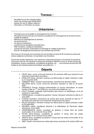Rapport annuel 2009 37
Travaux :
- Nouvelles lois sur les marchés publics ;
- Cahier des charges type RW99-v2009 ;
- Assises de l’eau en Région wallonne ;
- Information ou Prévention du citoyen.
Urbanisme :
- Formations pour le Conseiller en Aménagement du Territoire ;
- Information et rencontre des commissions consultatives de l’aménagement du territoire et de la
mobilité de Wallonie ;
- Réformes de l’aménagement du territoire ;
- Les permis de lotir ;
- Les permis d’urbanisme ;
- La performance énergétique des bâtiments ;
- PEB, Procédure, Analyse et Certification ;
- Journée de rencontre, d’information et d’échange en matière d’urbanisme ;
- Droit de l’aménagement territorial pour les membres des CCATM.
Pas moins de 16 services sont concernés par ces formations et près de 65 membres du personnel
(toutes catégories confondues ) ont participé à ces formations.
Comme les années antérieures, nous reprenons ci-après les principaux mouvements du personnel
communal ( près de 120 membres du personnel composent l’effectif à ce jour et, tenant compte des
mandataires, anciens mandataires, surveillantes de garderie, etc… , nous sommes proches des 200
feuilles de rémunérations/paiements éditées mensuellement… )
Départs
• FIEVET Alain, ouvrier communal, licencié le 05 novembre 2008 avec paiement d’une
indemnité compensatoire de préavis ;
• PAPELEUX Sylvie, infirmière mi-temps aux Marmousets en départ volontaire à dater
du 27 novembre 2008 ;
• LOMBAERT Betty, auxiliaire d’administration, licenciée le 04 décembre 2008 ;
• DELCROIX Kervin, ouvrier communal, démission volontaire en date du 30 janvier
2009 ;
• CRAUWELS Thomas, employé d’administration au service informatique, en pause
carrière à dater du 1
ier
avril 2009 pour une durée renouvelable de 1 an ;
• HULET Christelle, employée d’administration plein temps à la bibliothèque, en fin de
contrat le 31 mars 2009 ;
• PAIRON Myriam, surveillante de garderie ¼ temps, démission volontaire en date du 31
mars 2009 ;
• CLOOTH Jacqueline, technicienne de surface plein temps, licenciée en date du 1
ier
avril 2009 avec paiement d’une indemnité compensatoire de préavis ;
• DALCQ Geneviève, infirmière mi-temps aux Marmousets en départ volontaire à dater
du 03 juillet 2009 ;
• DECKERS Valérie, travailleuse bénévole à la bibliothèque de Plancenoit, départ
volontaire le 15 juin 2009 ;
• VANDENBROECK Jérémy, surveillant de garderie ¼ temps dans les écoles
communales, fin de contrat le 30 juin 2009 ;
• POTIAU Marie-Vanessa, surveillante de garderie ¼ temps dans les écoles
communales, fin de contrat le 30 juin 2009 ;
• JIROFLE Anne, surveillante de garderie ¼ temps dans les écoles communales, fin de
contrat le 30 juin 2009 ;
• SMET Claude, technicienne de surface plein temps, licenciée le 09 octobre 2009 avec
 