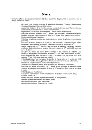 Rapport annuel 2009 39
Divers
Hormis les affaires courantes normalement dévolues au service du personnel et examinées par le
Collège communal, citons :
• Allocation pour diplôme octroyée à Mesdames Dumortier, Vousure, Mademoiselle
Geneau et Messieurs Flamine et Vanzelen ;
• Accueil de stagiaires à la bibliothèque, au service technique, aux Marmousets, au
centre sportif, au secrétariat, au service environnement.
• Organisation d’un examen de recrutement Chef de bureau A1 spécifique ;
• Réduction du temps de travail d’1/5
ième
temps a été accordée à Madame Lopez Mary-
Isabelle, employée d’administration, à dater du 1
er
janvier 2009 pour un terme de 1 an ;
• Fixations définitives d’évaluation ;
• Octroi de congés sans solde, de circonstance, en faveur de plusieurs membres du
personnel ;
• Réduction du temps de travail à 34/38
ième
a été accordée à Madame Sneyers Joëlle,
employée d’administration, à dater du 1er mars 2009 pour un terme de 1 an ;
• Congé parental de 1/5
ième
temps a été accordé à Madame Vermeulen Nathalie,
employée d’administration au service Etat-civil, à dater du 1
ier
août 2009 pour une
durée de 5 mois ;
• Réduction du temps de travail d’1/5
ième
temps a été accordée à Madame Leila
Boukricha, employée d’administration, à dater du 1
er
avril 2009 pour un terme de 1 an ;
• Renouvellement de notre inscription à l’A.L.E. de Lasne pour une durée de 1 an à
dater du 1
ier
juin 2009 (pour le service voirie) ;
• Octroi du bénéfice d’une interruption de carrière de 1 an à dater du 01 septembre 2009
à Monsieur Yves De Clercq, géomètre, affecté aux services travaux et urbanisme ;
• Prestations complémentaires à l’Académie de musique ;
• Arrêté du Gouvernement wallon relatif à l’emploi des travailleurs handicapés ;
• Réduction du temps de travail d’1/5
ième
temps a été accordée à Madame Annick
Vousure, employée d’administration, à dater du 1
er
septembre 2009 pour un terme de
5 mois ;
• Octroi de pauses d’allaitement ;
• Convention Administration communale/Province du Brabant wallon pour le RED ;
• Contrôle ONSS APL ;
• Prise d’acte de la nouvelle échelle de traitement du Bourgmestre ;
• Nouvelle échelle de traitement des grades légaux ;
• Adoption d’un nouveau statut pécuniaire ;
• Adoption d’un nouveau Règlement de travail ;
 