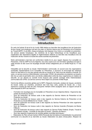 Rapport annuel 2009 40
SIPP
Introduction
En vertu de l’article 33 de la loi du 4 août 1996 relative au bien-être des travailleurs lors de l’exécution
de leur travail, tout employeur est tenu de créer un Service interne pour la Prévention et la Protection
au Travail (SIPP). A cet effet, chaque employeur doit disposer d’au moins un conseiller en prévention.
Ce service assiste l’employeur, les membres de la ligne hiérarchique et les travailleurs pour
l’application des dispositions légales et réglementaires relatives au bien-être des travailleurs lors de
l’exécution de leur travail et à toutes les autres activités de prévention.
Notre administration s’est bien sûr conformée à ladite loi et, pour rappel, dispose d’un conseiller en
Prévention, Chef du SIPP et d’une Adjointe, tous deux ayant suivi une formation spécifique de base à
cette fonction et des cours de recyclage annuels rendus obligatoires par un Arrêté Royal du 17 mai
2007.
Interpellée par la sécurité au travail, l’Administration communale, en accord avec les organisations
syndicales représentatives et le Conseiller en Prévention, a poursuivi et encouragé les initiatives
visant au bien-être et à une plus grande sécurité au travail et ce, dans tous les secteurs d’activité. En
outre, un service commun (Administration communale / CPAS ) de prévention et protection au travail a
été mis sur pied et permettra ainsi une étroite collaboration entre les deux organismes en matière de
sécurité, ce qui répond au souhait d’une toujours plus grande synergie entre l’Administration
communale et le CPAS. Ce service commun fera l’objet d’un prochain Arrêté Royal.
Hormis les affaires courantes gérées par le SIPP ( Rapports mensuels, analyse de risques, accidents
de travail, visites sur chantiers, procédure des trois feux verts, postes de travail, etc…) nous
reprenons ci-après les faits les plus marquants méritant d’être soulignés dans ce rapport annuel et
dans lesquels le SIPP est intervenu :
- Formation de recyclage pour le Conseiller en Prévention et son Adjointe (thème : Ergonomie des
postes de travail pour écran).
- Suivi de l’exécution de travaux suite à des rapports du Service Interne de Prévention et de
Protection au travail ;
- Suivi de l’exécution de travaux suite à des rapports du Service Externe de Prévention et de
Protection au travail (Médecine du Travail – Cesi) ;
- Suivi de l’exécution de travaux suite à des rapports du Service Prévention de notre organisme
assureur Ethias ;
- Suivi de l’exécution de travaux suite à des rapports du Service Incendie (Pompiers de Braine
l’Alleud) ;
- Suivi de l’exécution de travaux suite à des rapports du Service Public Fédéral, Emploi, Travail et
Concertation sociale – Contrôle du bien-être au travail – Direction de Namur ;
- Suivi des rapports d’organisme de contrôle agréés (contrôles techniques) ;
- Elaboration du Plan annuel d’action 2009 (Poursuite des formations et sensibilisation du personnel
communal à la sécurité et au bien-être au travail, Elaboration de plans d’évacuation, Respect de
 