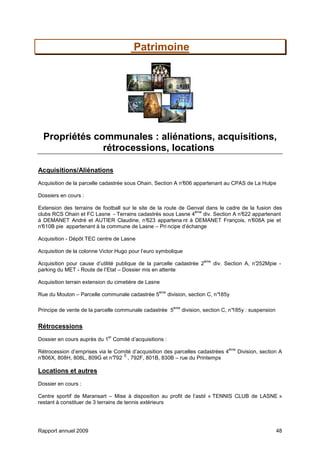 Rapport annuel 2009 48
Patrimoine
Propriétés communales : aliénations, acquisitions,
rétrocessions, locations
Acquisitions/Aliénations
Acquisition de la parcelle cadastrée sous Ohain, Section A n°606 appartenant au CPAS de La Hulpe
Dossiers en cours :
Extension des terrains de football sur le site de la route de Genval dans le cadre de la fusion des
clubs RCS Ohain et FC Lasne - Terrains cadastrés sous Lasne 4
ème
div. Section A n°622 appartenant
à DEMANET André et AUTIER Claudine, n°623 appartena nt à DEMANET François, n°608A pie et
n°610B pie appartenant à la commune de Lasne – Pri ncipe d’échange
Acquisition - Dépôt TEC centre de Lasne
Acquisition de la colonne Victor Hugo pour l’euro symbolique
Acquisition pour cause d’utilité publique de la parcelle cadastrée 2
ème
div. Section A, n°252Mpie -
parking du MET - Route de l’Etat – Dossier mis en attente
Acquisition terrain extension du cimetière de Lasne
Rue du Mouton – Parcelle communale cadastrée 5
ème
division, section C, n°185y
Principe de vente de la parcelle communale cadastrée 5
ème
division, section C, n°185y : suspension
Rétrocessions
Dossier en cours auprès du 1
er
Comité d’acquisitions :
Rétrocession d’emprises via le Comité d’acquisition des parcelles cadastrées 4
ème
Division, section A
n°806X, 808H, 808L, 809G et n°792
E
, 792F, 801B, 830B – rue du Printemps
Locations et autres
Dossier en cours :
Centre sportif de Maransart – Mise à disposition au profit de l’asbl « TENNIS CLUB de LASNE »
restant à constituer de 3 terrains de tennis extérieurs
 